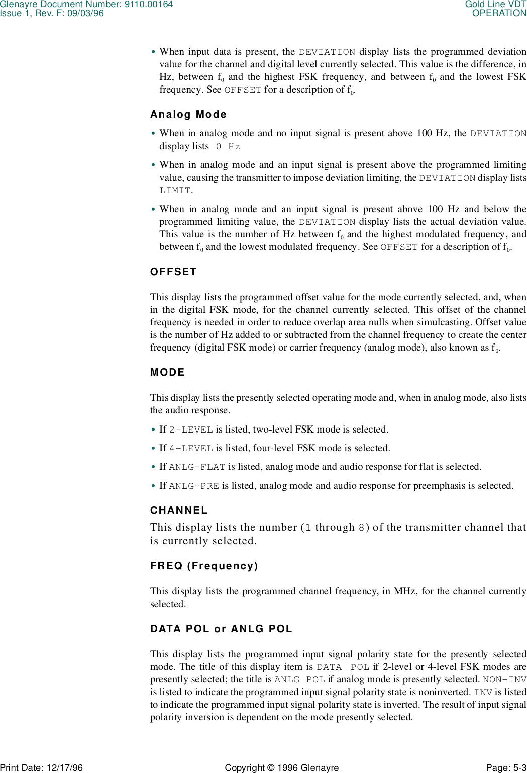 Glenayre Document Number: 9110.00164 Gold Line VDTIssue 1, Rev. F: 09/03/96 OPERATIONPrint Date: 12/17/96 Copyright © 1996 Glenayre Page: 5-3    •When input data is present, the DEVIATION display lists the programmed deviationvalue for the channel and digital level currently selected. This value is the difference, inHz, between f0 and the highest FSK frequency, and between f0 and the lowest FSKfrequency. See OFFSET for a description of f0.Analog Mode•When in analog mode and no input signal is present above 100 Hz, the DEVIATIONdisplay lists 0 Hz•When in analog mode and an input signal is present above the programmed limitingvalue, causing the transmitter to impose deviation limiting, the DEVIATION display listsLIMIT.•When in analog mode and an input signal is present above 100 Hz and below theprogrammed limiting value, the DEVIATION display lists the actual deviation value.This value is the number of Hz between f0 and the highest modulated frequency, andbetween f0 and the lowest modulated frequency. See OFFSET for a description of f0.OFFSETThis display lists the programmed offset value for the mode currently selected, and, whenin the digital FSK mode, for the channel currently selected. This offset of the channelfrequency is needed in order to reduce overlap area nulls when simulcasting. Offset valueis the number of Hz added to or subtracted from the channel frequency to create the centerfrequency (digital FSK mode) or carrier frequency (analog mode), also known as f0.MODEThis display lists the presently selected operating mode and, when in analog mode, also liststhe audio response.•If 2-LEVEL is listed, two-level FSK mode is selected.•If 4-LEVEL is listed, four-level FSK mode is selected.•If ANLG-FLAT is listed, analog mode and audio response for flat is selected.•If ANLG-PRE is listed, analog mode and audio response for preemphasis is selected.CHANNELThis display lists the number (1 through 8) of the transmitter channel thatis currently selected.FREQ (Frequency)This display lists the programmed channel frequency, in MHz, for the channel currentlyselected.DATA POL or ANLG POLThis display lists the programmed input signal polarity state for the presently selectedmode. The title of this display item is DATA POL if 2-level or 4-level FSK modes arepresently selected; the title is ANLG POL if analog mode is presently selected. NON-INVis listed to indicate the programmed input signal polarity state is noninverted. INV is listedto indicate the programmed input signal polarity state is inverted. The result of input signalpolarity inversion is dependent on the mode presently selected.