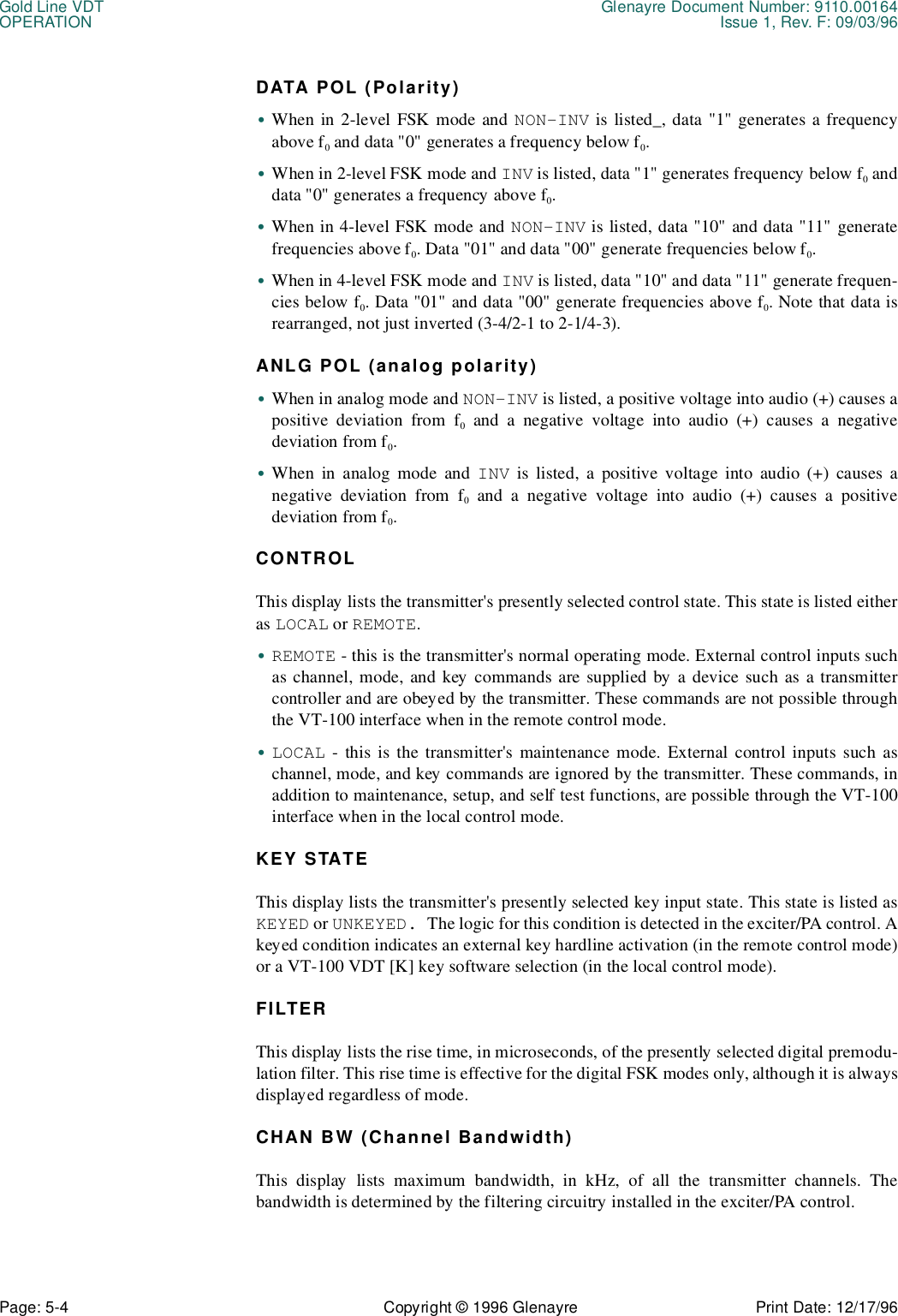 Gold Line VDT Glenayre Document Number: 9110.00164OPERATION Issue 1, Rev. F: 09/03/96Page: 5-4 Copyright © 1996 Glenayre Print Date: 12/17/96DATA POL (Polarity)•When in 2-level FSK mode and NON-INV is listed_, data &quot;1&quot; generates a frequencyabove f0 and data &quot;0&quot; generates a frequency below f0.•When in 2-level FSK mode and INV is listed, data &quot;1&quot; generates frequency below f0 anddata &quot;0&quot; generates a frequency above f0.•When in 4-level FSK mode and NON-INV is listed, data &quot;10&quot; and data &quot;11&quot; generatefrequencies above f0. Data &quot;01&quot; and data &quot;00&quot; generate frequencies below f0.•When in 4-level FSK mode and INV is listed, data &quot;10&quot; and data &quot;11&quot; generate frequen-cies below f0. Data &quot;01&quot; and data &quot;00&quot; generate frequencies above f0. Note that data isrearranged, not just inverted (3-4/2-1 to 2-1/4-3).ANLG POL (analog polarity)•When in analog mode and NON-INV is listed, a positive voltage into audio (+) causes apositive deviation from f0 and a negative voltage into audio (+) causes a negativedeviation from f0.•When in analog mode and INV is listed, a positive voltage into audio (+) causes anegative deviation from f0 and a negative voltage into audio (+) causes a positivedeviation from f0.CONTROLThis display lists the transmitter&apos;s presently selected control state. This state is listed eitheras LOCAL or REMOTE.•REMOTE - this is the transmitter&apos;s normal operating mode. External control inputs suchas channel, mode, and key commands are supplied by a device such as a transmittercontroller and are obeyed by the transmitter. These commands are not possible throughthe VT-100 interface when in the remote control mode.•LOCAL - this is the transmitter&apos;s maintenance mode. External control inputs such aschannel, mode, and key commands are ignored by the transmitter. These commands, inaddition to maintenance, setup, and self test functions, are possible through the VT-100interface when in the local control mode.KEY STATEThis display lists the transmitter&apos;s presently selected key input state. This state is listed asKEYED or UNKEYED. The logic for this condition is detected in the exciter/PA control. Akeyed condition indicates an external key hardline activation (in the remote control mode)or a VT-100 VDT [K] key software selection (in the local control mode).FILTERThis display lists the rise time, in microseconds, of the presently selected digital premodu-lation filter. This rise time is effective for the digital FSK modes only, although it is alwaysdisplayed regardless of mode.CHAN BW (Channel Bandwidth)This display lists maximum bandwidth, in kHz, of all the transmitter channels. Thebandwidth is determined by the filtering circuitry installed in the exciter/PA control.