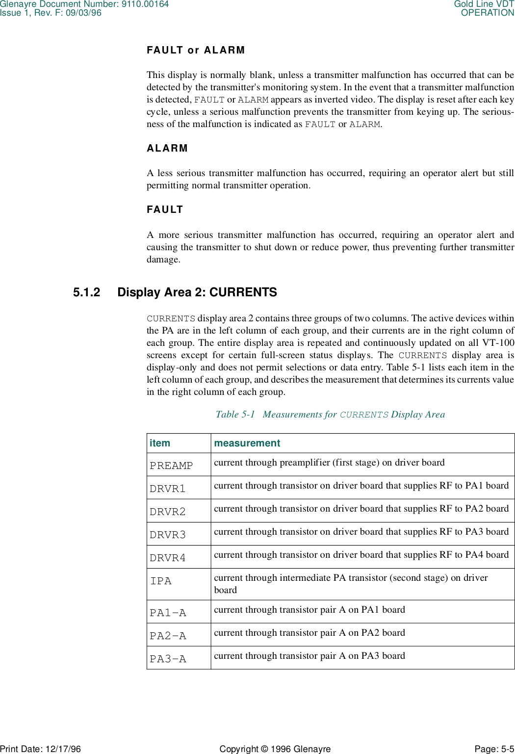 Glenayre Document Number: 9110.00164 Gold Line VDTIssue 1, Rev. F: 09/03/96 OPERATIONPrint Date: 12/17/96 Copyright © 1996 Glenayre Page: 5-5    FAULT or ALARMThis display is normally blank, unless a transmitter malfunction has occurred that can bedetected by the transmitter&apos;s monitoring system. In the event that a transmitter malfunctionis detected, FAULT or ALARM appears as inverted video. The display is reset after each keycycle, unless a serious malfunction prevents the transmitter from keying up. The serious-ness of the malfunction is indicated as FAULT or ALARM.ALARMA less serious transmitter malfunction has occurred, requiring an operator alert but stillpermitting normal transmitter operation.FAULTA more serious transmitter malfunction has occurred, requiring an operator alert andcausing the transmitter to shut down or reduce power, thus preventing further transmitterdamage.5.1.2 Display Area 2: CURRENTSCURRENTS display area 2 contains three groups of two columns. The active devices withinthe PA are in the left column of each group, and their currents are in the right column ofeach group. The entire display area is repeated and continuously updated on all VT-100screens except for certain full-screen status displays. The CURRENTS display area isdisplay-only and does not permit selections or data entry. Table 5-1 lists each item in theleft column of each group, and describes the measurement that determines its currents valuein the right column of each group. Table 5-1   Measurements for CURRENTS Display Areaitem measurementPREAMP current through preamplifier (first stage) on driver boardDRVR1 current through transistor on driver board that supplies RF to PA1 boardDRVR2 current through transistor on driver board that supplies RF to PA2 boardDRVR3 current through transistor on driver board that supplies RF to PA3 boardDRVR4 current through transistor on driver board that supplies RF to PA4 boardIPA current through intermediate PA transistor (second stage) on driver boardPA1-A current through transistor pair A on PA1 boardPA2-A current through transistor pair A on PA2 boardPA3-A current through transistor pair A on PA3 board