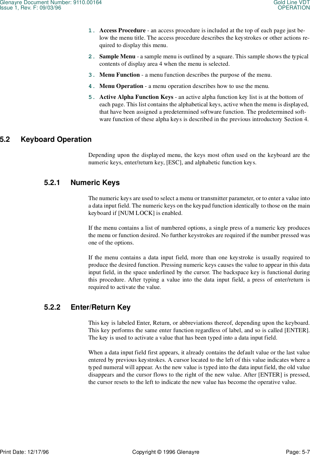 Glenayre Document Number: 9110.00164 Gold Line VDTIssue 1, Rev. F: 09/03/96 OPERATIONPrint Date: 12/17/96 Copyright © 1996 Glenayre Page: 5-7    1. Access Procedure - an access procedure is included at the top of each page just be-low the menu title. The access procedure describes the keystrokes or other actions re-quired to display this menu.2. Sample Menu - a sample menu is outlined by a square. This sample shows the typical contents of display area 4 when the menu is selected.3. Menu Function - a menu function describes the purpose of the menu.4. Menu Operation - a menu operation describes how to use the menu.5. Active Alpha Function Keys - an active alpha function key list is at the bottom of each page. This list contains the alphabetical keys, active when the menu is displayed, that have been assigned a predetermined software function. The predetermined soft-ware function of these alpha keys is described in the previous introductory Section 4.5.2 Keyboard OperationDepending upon the displayed menu, the keys most often used on the keyboard are thenumeric keys, enter/return key, [ESC], and alphabetic function keys. 5.2.1 Numeric KeysThe numeric keys are used to select a menu or transmitter parameter, or to enter a value intoa data input field. The numeric keys on the keypad function identically to those on the mainkeyboard if [NUM LOCK] is enabled.If the menu contains a list of numbered options, a single press of a numeric key producesthe menu or function desired. No further keystrokes are required if the number pressed wasone of the options.If the menu contains a data input field, more than one keystroke is usually required toproduce the desired function. Pressing numeric keys causes the value to appear in this datainput field, in the space underlined by the cursor. The backspace key is functional duringthis procedure. After typing a value into the data input field, a press of enter/return isrequired to activate the value.5.2.2 Enter/Return KeyThis key is labeled Enter, Return, or abbreviations thereof, depending upon the keyboard.This key performs the same enter function regardless of label, and so is called [ENTER].The key is used to activate a value that has been typed into a data input field.When a data input field first appears, it already contains the default value or the last valueentered by previous keystrokes. A cursor located to the left of this value indicates where atyped numeral will appear. As the new value is typed into the data input field, the old valuedisappears and the cursor flows to the right of the new value. After [ENTER] is pressed,the cursor resets to the left to indicate the new value has become the operative value.