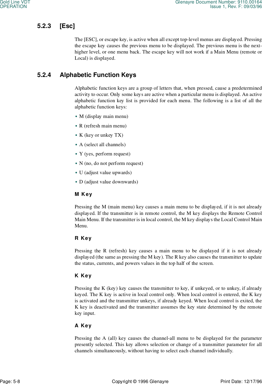 Gold Line VDT Glenayre Document Number: 9110.00164OPERATION Issue 1, Rev. F: 09/03/96Page: 5-8 Copyright © 1996 Glenayre Print Date: 12/17/965.2.3 [Esc]The [ESC], or escape key, is active when all except top-level menus are displayed. Pressingthe escape key causes the previous menu to be displayed. The previous menu is the next-higher level, or one menu back. The escape key will not work if a Main Menu (remote orLocal) is displayed.5.2.4 Alphabetic Function KeysAlphabetic function keys are a group of letters that, when pressed, cause a predeterminedactivity to occur. Only some keys are active when a particular menu is displayed. An activealphabetic function key list is provided for each menu. The following is a list of all thealphabetic function keys:•M (display main menu)•R (refresh main menu)•K (key or unkey TX)•A (select all channels)•Y (yes, perform request)•N (no, do not perform request)•U (adjust value upwards)•D (adjust value downwards)M KeyPressing the M (main menu) key causes a main menu to be displayed, if it is not alreadydisplayed. If the transmitter is in remote control, the M key displays the Remote ControlMain Menu. If the transmitter is in local control, the M key displays the Local Control MainMenu.R KeyPressing the R (refresh) key causes a main menu to be displayed if it is not alreadydisplayed (the same as pressing the M key). The R key also causes the transmitter to updatethe status, currents, and powers values in the top half of the screen.K KeyPressing the K (key) key causes the transmitter to key, if unkeyed, or to unkey, if alreadykeyed. The K key is active in local control only. When local control is entered, the K keyis activated and the transmitter unkeys, if already keyed. When local control is exited, theK key is deactivated and the transmitter assumes the key state determined by the remotekey input.A KeyPressing the A (all) key causes the channel-all menu to be displayed for the parameterpresently selected. This key allows selection or change of a transmitter parameter for allchannels simultaneously, without having to select each channel individually.