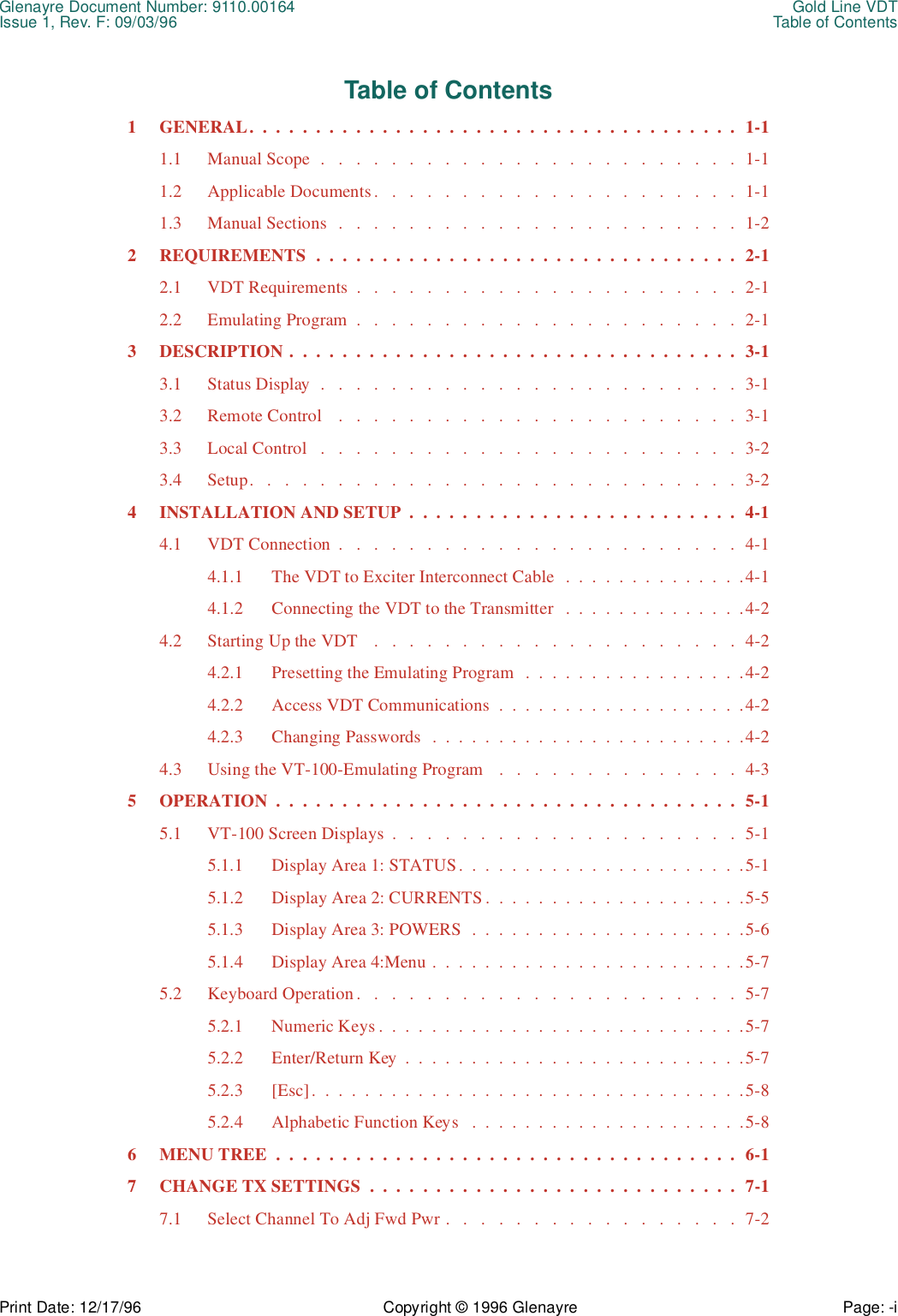 Glenayre Document Number: 9110.00164 Gold Line VDTIssue 1, Rev. F: 09/03/96 Table of ContentsPrint Date: 12/17/96 Copyright © 1996 Glenayre Page: -i    Table of Contents1 GENERAL.  .  .  .  .  .  .  .  .  .  .  .  .  .  .  .  .  .  .  .  .  .  .  .  .  .  .  .  .  .  .  .  .  .  .  .  .  1-11.1 Manual Scope  .   .   .   .   .   .   .   .   .   .   .   .   .   .   .   .   .   .   .   .   .   .   .   .  1-11.2 Applicable Documents.   .   .   .   .   .   .   .   .   .   .   .   .   .   .   .   .   .   .   .   .  1-11.3 Manual Sections  .   .   .   .   .   .   .   .   .   .   .   .   .   .   .   .   .   .   .   .   .   .   .  1-22 REQUIREMENTS  .  .  .  .  .  .  .  .  .  .  .  .  .  .  .  .  .  .  .  .  .  .  .  .  .  .  .  .  .  .  .  .  2-12.1 VDT Requirements  .   .   .   .   .   .   .   .   .   .   .   .   .   .   .   .   .   .   .   .   .   .  2-12.2 Emulating Program  .   .   .   .   .   .   .   .   .   .   .   .   .   .   .   .   .   .   .   .   .   .  2-13 DESCRIPTION .  .  .  .  .  .  .  .  .  .  .  .  .  .  .  .  .  .  .  .  .  .  .  .  .  .  .  .  .  .  .  .  .  .  3-13.1 Status Display  .   .   .   .   .   .   .   .   .   .   .   .   .   .   .   .   .   .   .   .   .   .   .   .  3-13.2 Remote Control    .   .   .   .   .   .   .   .   .   .   .   .   .   .   .   .   .   .   .   .   .   .   .  3-13.3 Local Control   .   .   .   .   .   .   .   .   .   .   .   .   .   .   .   .   .   .   .   .   .   .   .   .  3-23.4 Setup.   .   .   .   .   .   .   .   .   .   .   .   .   .   .   .   .   .   .   .   .   .   .   .   .   .   .   .  3-24 INSTALLATION AND SETUP  .  .  .  .  .  .  .  .  .  .  .  .  .  .  .  .  .  .  .  .  .  .  .  .  .  4-14.1 VDT Connection  .   .   .   .   .   .   .   .   .   .   .   .   .   .   .   .   .   .   .   .   .   .   .  4-14.1.1 The VDT to Exciter Interconnect Cable   .  .  .  .  .  .  .  .  .  .  .  .  .  .4-14.1.2 Connecting the VDT to the Transmitter   .  .  .  .  .  .  .  .  .  .  .  .  .  .4-24.2 Starting Up the VDT    .   .   .   .   .   .   .   .   .   .   .   .   .   .   .   .   .   .   .   .   .  4-24.2.1 Presetting the Emulating Program   .  .  .  .  .  .  .  .  .  .  .  .  .  .  .  .  .4-24.2.2 Access VDT Communications  .  .  .  .  .  .  .  .  .  .  .  .  .  .  .  .  .  .  .4-24.2.3 Changing Passwords   .  .  .  .  .  .  .  .  .  .  .  .  .  .  .  .  .  .  .  .  .  .  .  .4-24.3 Using the VT-100-Emulating Program   .   .   .   .   .   .   .   .   .   .   .   .   .   .  4-35 OPERATION  .  .  .  .  .  .  .  .  .  .  .  .  .  .  .  .  .  .  .  .  .  .  .  .  .  .  .  .  .  .  .  .  .  .  .  5-15.1 VT-100 Screen Displays  .   .   .   .   .   .   .   .   .   .   .   .   .   .   .   .   .   .   .   .  5-15.1.1 Display Area 1: STATUS.  .  .  .  .  .  .  .  .  .  .  .  .  .  .  .  .  .  .  .  .  .5-15.1.2 Display Area 2: CURRENTS .  .  .  .  .  .  .  .  .  .  .  .  .  .  .  .  .  .  .  .5-55.1.3 Display Area 3: POWERS  .  .  .  .  .  .  .  .  .  .  .  .  .  .  .  .  .  .  .  .  .5-65.1.4 Display Area 4:Menu .  .  .  .  .  .  .  .  .  .  .  .  .  .  .  .  .  .  .  .  .  .  .  .5-75.2 Keyboard Operation .   .   .   .   .   .   .   .   .   .   .   .   .   .   .   .   .   .   .   .   .   .  5-75.2.1 Numeric Keys .  .  .  .  .  .  .  .  .  .  .  .  .  .  .  .  .  .  .  .  .  .  .  .  .  .  .  .5-75.2.2 Enter/Return Key  .  .  .  .  .  .  .  .  .  .  .  .  .  .  .  .  .  .  .  .  .  .  .  .  .  .5-75.2.3 [Esc].  .  .  .  .  .  .  .  .  .  .  .  .  .  .  .  .  .  .  .  .  .  .  .  .  .  .  .  .  .  .  .  .5-85.2.4 Alphabetic Function Keys   .  .  .  .  .  .  .  .  .  .  .  .  .  .  .  .  .  .  .  .  .5-86 MENU TREE  .  .  .  .  .  .  .  .  .  .  .  .  .  .  .  .  .  .  .  .  .  .  .  .  .  .  .  .  .  .  .  .  .  .  .  6-17 CHANGE TX SETTINGS  .  .  .  .  .  .  .  .  .  .  .  .  .  .  .  .  .  .  .  .  .  .  .  .  .  .  .  .  7-17.1 Select Channel To Adj Fwd Pwr .   .   .   .   .   .   .   .   .   .   .   .   .   .   .   .   .  7-2