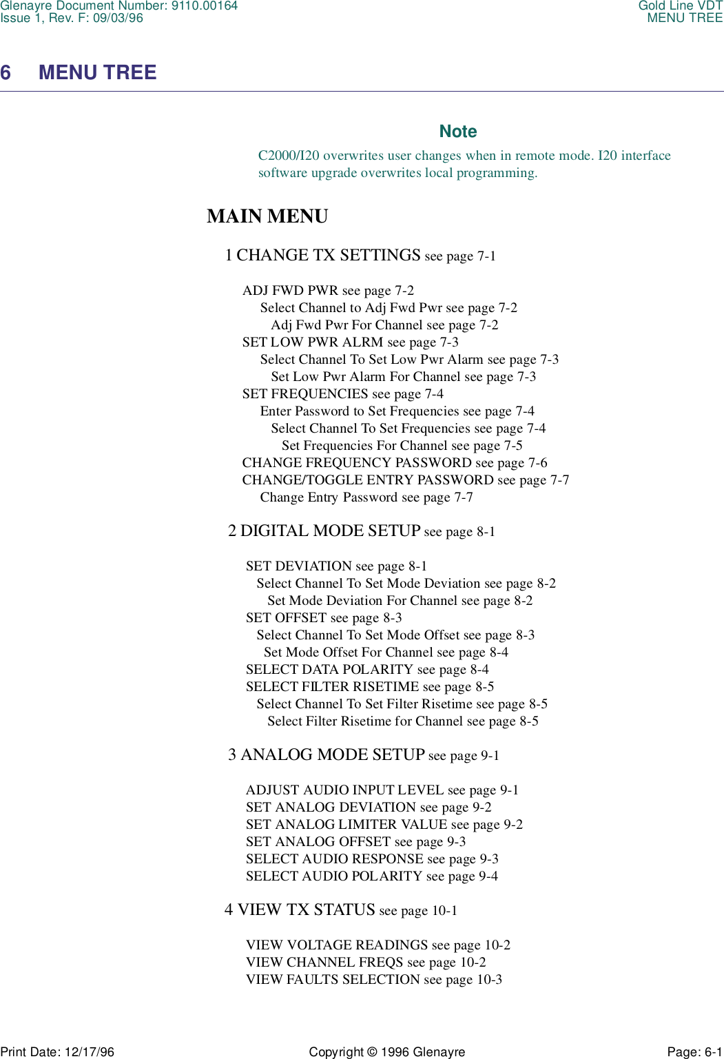 Glenayre Document Number: 9110.00164 Gold Line VDTIssue 1, Rev. F: 09/03/96 MENU TREEPrint Date: 12/17/96 Copyright © 1996 Glenayre Page: 6-1    6 MENU TREENoteC2000/I20 overwrites user changes when in remote mode. I20 interfacesoftware upgrade overwrites local programming.MAIN MENU     1 CHANGE TX SETTINGS see page 7-1          ADJ FWD PWR see page 7-2               Select Channel to Adj Fwd Pwr see page 7-2                  Adj Fwd Pwr For Channel see page 7-2          SET LOW PWR ALRM see page 7-3               Select Channel To Set Low Pwr Alarm see page 7-3                  Set Low Pwr Alarm For Channel see page 7-3          SET FREQUENCIES see page 7-4               Enter Password to Set Frequencies see page 7-4                  Select Channel To Set Frequencies see page 7-4                     Set Frequencies For Channel see page 7-5          CHANGE FREQUENCY PASSWORD see page 7-6          CHANGE/TOGGLE ENTRY PASSWORD see page 7-7               Change Entry Password see page 7-7       2 DIGITAL MODE SETUP see page 8-1           SET DEVIATION see page 8-1              Select Channel To Set Mode Deviation see page 8-2                 Set Mode Deviation For Channel see page 8-2           SET OFFSET see page 8-3              Select Channel To Set Mode Offset see page 8-3                Set Mode Offset For Channel see page 8-4           SELECT DATA POLARITY see page 8-4           SELECT FILTER RISETIME see page 8-5              Select Channel To Set Filter Risetime see page 8-5                 Select Filter Risetime for Channel see page 8-5      3 ANALOG MODE SETUP see page 9-1           ADJUST AUDIO INPUT LEVEL see page 9-1           SET ANALOG DEVIATION see page 9-2           SET ANALOG LIMITER VALUE see page 9-2           SET ANALOG OFFSET see page 9-3           SELECT AUDIO RESPONSE see page 9-3           SELECT AUDIO POLARITY see page 9-4     4 VIEW TX STATUS see page 10-1           VIEW VOLTAGE READINGS see page 10-2           VIEW CHANNEL FREQS see page 10-2           VIEW FAULTS SELECTION see page 10-3