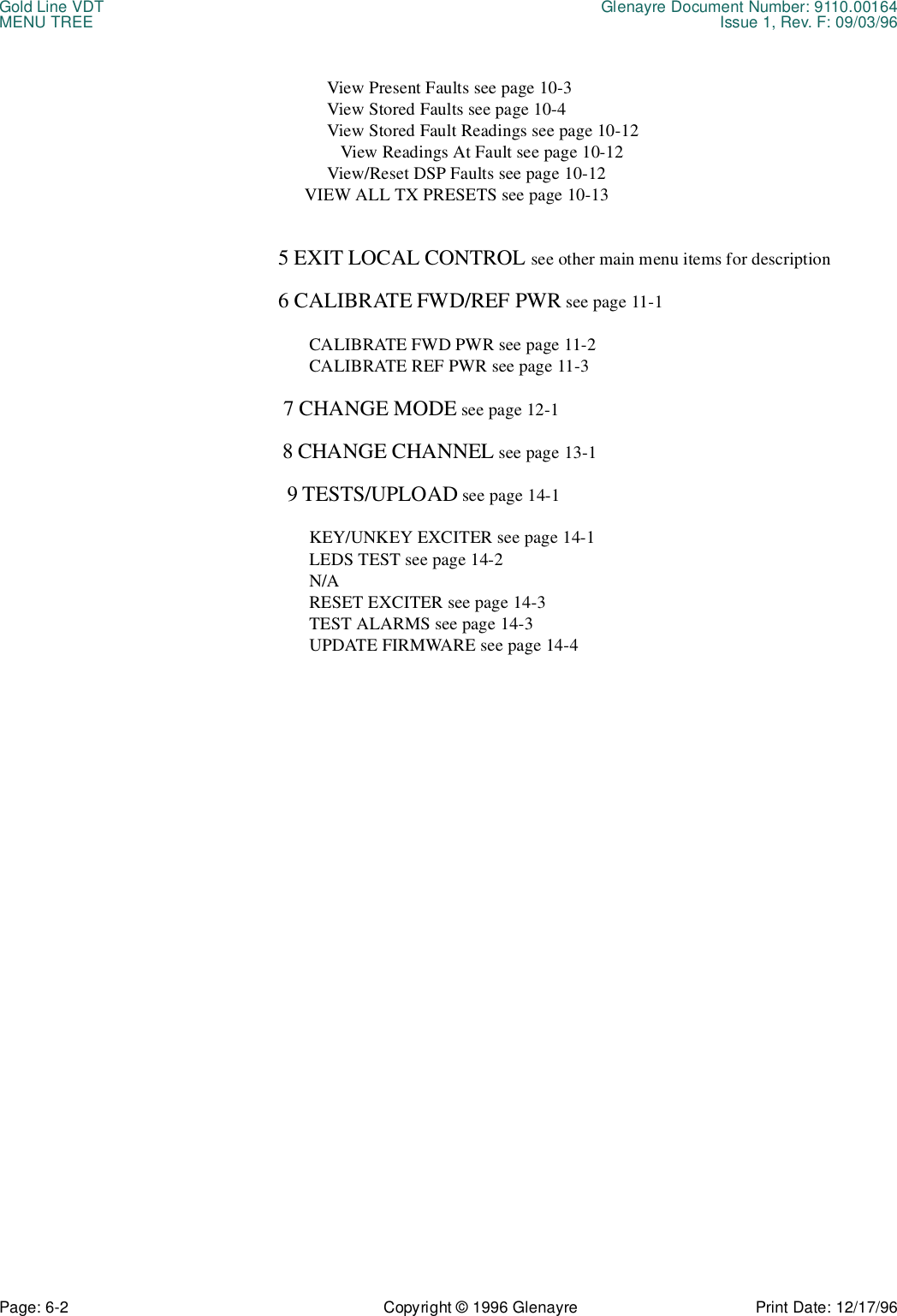 Gold Line VDT Glenayre Document Number: 9110.00164MENU TREE Issue 1, Rev. F: 09/03/96Page: 6-2 Copyright © 1996 Glenayre Print Date: 12/17/96                View Present Faults see page 10-3                View Stored Faults see page 10-4                View Stored Fault Readings see page 10-12                   View Readings At Fault see page 10-12                View/Reset DSP Faults see page 10-12           VIEW ALL TX PRESETS see page 10-13     5 EXIT LOCAL CONTROL see other main menu items for description     6 CALIBRATE FWD/REF PWR see page 11-1            CALIBRATE FWD PWR see page 11-2            CALIBRATE REF PWR see page 11-3      7 CHANGE MODE see page 12-1      8 CHANGE CHANNEL see page 13-1       9 TESTS/UPLOAD see page 14-1            KEY/UNKEY EXCITER see page 14-1            LEDS TEST see page 14-2            N/A             RESET EXCITER see page 14-3            TEST ALARMS see page 14-3            UPDATE FIRMWARE see page 14-4  