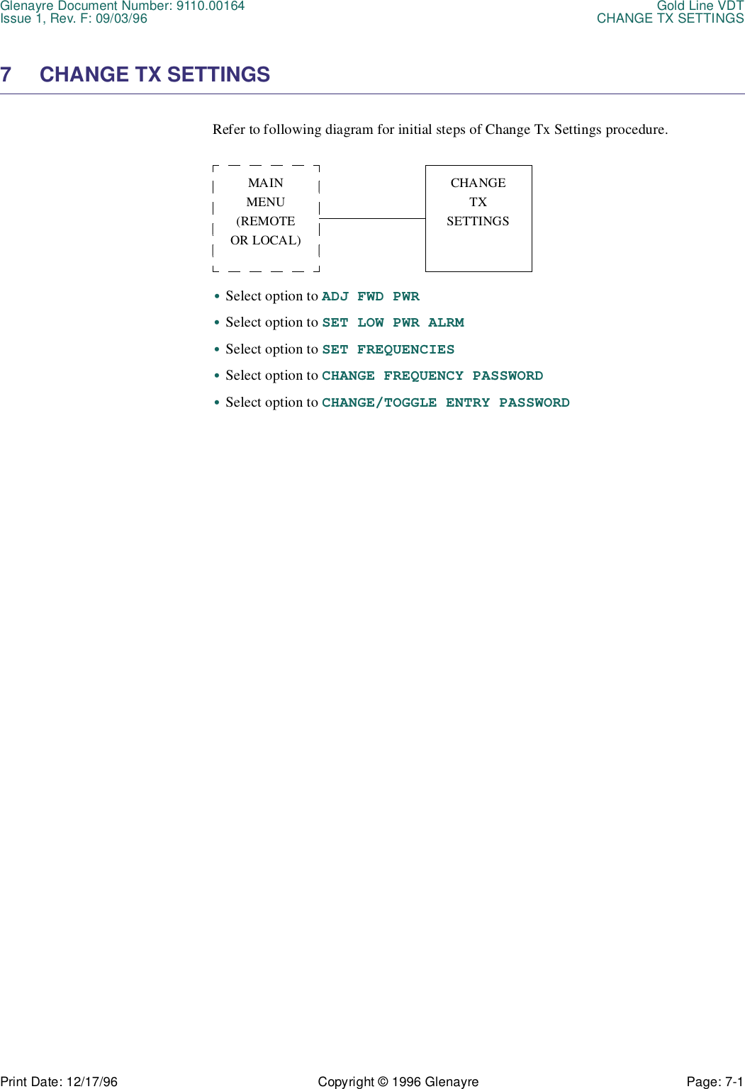 Glenayre Document Number: 9110.00164 Gold Line VDTIssue 1, Rev. F: 09/03/96 CHANGE TX SETTINGSPrint Date: 12/17/96 Copyright © 1996 Glenayre Page: 7-1    7 CHANGE TX SETTINGS Refer to following diagram for initial steps of Change Tx Settings procedure.  •Select option to ADJ FWD PWR•Select option to SET LOW PWR ALRM•Select option to SET FREQUENCIES•Select option to CHANGE FREQUENCY PASSWORD•Select option to CHANGE/TOGGLE ENTRY PASSWORDMAINMENU(REMOTEOR LOCAL)CHANGETXSETTINGS