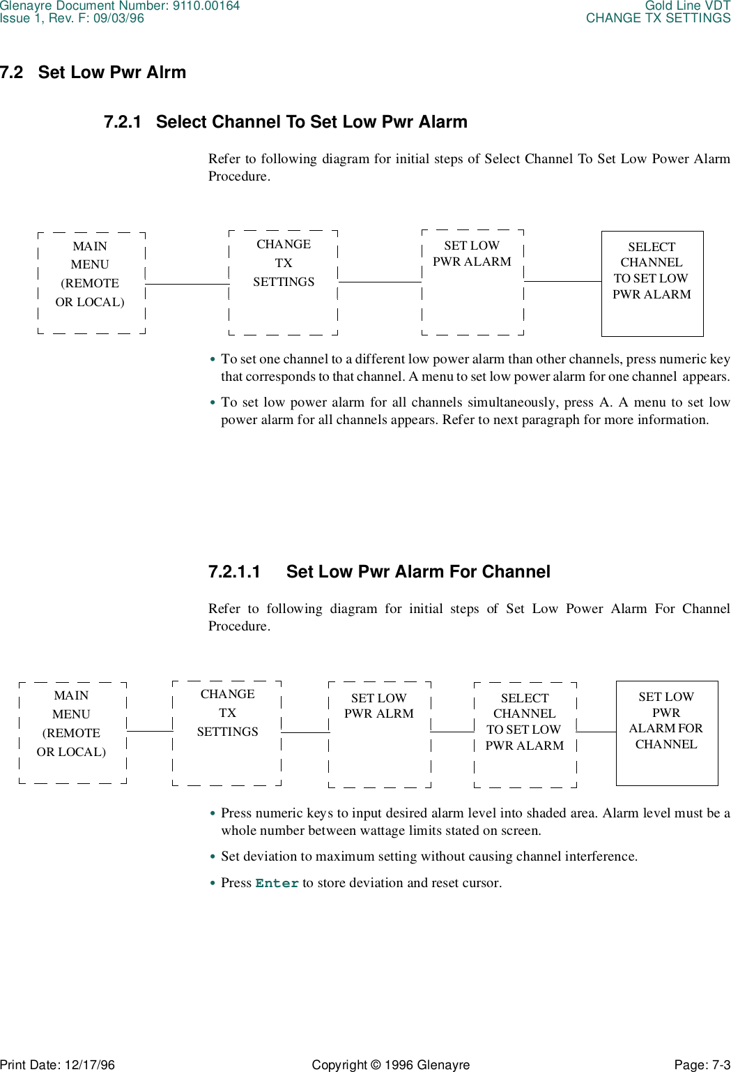 Glenayre Document Number: 9110.00164 Gold Line VDTIssue 1, Rev. F: 09/03/96 CHANGE TX SETTINGSPrint Date: 12/17/96 Copyright © 1996 Glenayre Page: 7-3    7.2 Set Low Pwr Alrm7.2.1 Select Channel To Set Low Pwr AlarmRefer to following diagram for initial steps of Select Channel To Set Low Power AlarmProcedure.•To set one channel to a different low power alarm than other channels, press numeric keythat corresponds to that channel. A menu to set low power alarm for one channel  appears.•To set low power alarm for all channels simultaneously, press A. A menu to set lowpower alarm for all channels appears. Refer to next paragraph for more information.7.2.1.1 Set Low Pwr Alarm For ChannelRefer to following diagram for initial steps of Set Low Power Alarm For ChannelProcedure.•Press numeric keys to input desired alarm level into shaded area. Alarm level must be awhole number between wattage limits stated on screen.•Set deviation to maximum setting without causing channel interference.•Press Enter to store deviation and reset cursor.CHANGETXSETTINGSMAINMENU(REMOTEOR LOCAL)SET LOW PWR ALARM SELECT CHANNEL TO SET LOW PWR ALARMCHANGETXSETTINGSMAINMENU(REMOTEOR LOCAL)SET LOW PWR ALRM  SET LOW PWR  ALARM FOR CHANNELSELECT CHANNEL TO SET LOW PWR ALARM