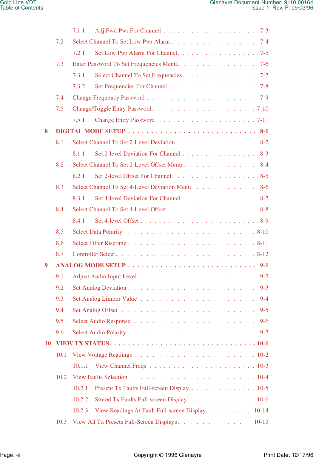 Gold Line VDT Glenayre Document Number: 9110.00164Table of Contents Issue 1, Rev. F: 09/03/96Page: -ii Copyright © 1996 Glenayre Print Date: 12/17/967.1.1 Adj Fwd Pwr For Channel  .  .  .  .  .  .  .  .  .  .  .  .  .  .  .  .  .  .  .  .  . 7-37.2 Select Channel To Set Low Pwr Alarm .   .   .   .   .   .   .   .   .   .   .   .   .   .    7-47.2.1 Set Low Pwr Alarm For Channel.  .  .  .  .  .  .  .  .  .  .  .  .  .  .  .  .  . 7-57.3 Enter Password To Set Frequencies Menu.   .   .   .   .   .   .   .   .   .   .   .   .    7-67.3.1 Select Channel To Set Frequencies.  .  .  .  .  .  .  .  .  .  .  .  .  .  .  .  . 7-77.3.2 Set Frequencies For Channel .  .  .  .  .  .  .  .  .  .  .  .  .  .  .  .  .  .  .  . 7-87.4 Change Frequency Password .   .   .   .   .   .   .   .   .   .   .   .   .   .   .   .   .   .    7-97.5 Change/Toggle Entry Password .   .   .   .   .   .   .   .   .   .   .   .   .   .   .   .   .  7-107.5.1 Change Entry Password   .  .  .  .  .  .  .  .  .  .  .  .  .  .  .  .  .  .  .  .  .  7-118 DIGITAL MODE SETUP  .  .  .  .  .  .  .  .  .  .  .  .  .  .  .  .  .  .  .  .  .  .  .  .  .  .  .  .   8-18.1 Select Channel To Set 2-Level Deviation  .   .   .   .   .   .   .   .   .   .   .   .   .    8-28.1.1 Set 2-level Deviation For Channel .  .  .  .  .  .  .  .  .  .  .  .  .  .  .  .  . 8-38.2 Select Channel To Set 2-Level Offset Menu .   .   .   .   .   .   .   .   .   .   .   .    8-48.2.1 Set 2-level Offset For Channel .  .  .  .  .  .  .  .  .  .  .  .  .  .  .  .  .  .  . 8-58.3 Select Channel To Set 4-Level Deviation Menu   .   .   .   .   .   .   .   .   .   .    8-68.3.1 Set 4-level Deviation For Channel .  .  .  .  .  .  .  .  .  .  .  .  .  .  .  .  . 8-78.4 Select Channel To Set 4-Level Offset    .   .   .   .   .   .   .   .   .   .   .   .   .   .    8-88.4.1 Set 4-level Offset .  .  .  .  .  .  .  .  .  .  .  .  .  .  .  .  .  .  .  .  .  .  .  .  .  . 8-98.5 Select Data Polarity    .   .   .   .   .   .   .   .   .   .   .   .   .   .   .   .   .   .   .   .   .  8-108.6 Select Filter Risetime .   .   .   .   .   .   .   .   .   .   .   .   .   .   .   .   .   .   .   .   .  8-118.7 Controller Select.   .   .   .   .   .   .   .   .   .   .   .   .   .   .   .   .   .   .   .   .   .   .  8-129 ANALOG MODE SETUP  .  .  .  .  .  .  .  .  .  .  .  .  .  .  .  .  .  .  .  .  .  .  .  .  .  .  .  .   9-19.1 Adjust Audio Input Level  .   .   .   .   .   .   .   .   .   .   .   .   .   .   .   .   .   .   .    9-29.2 Set Analog Deviation .   .   .   .   .   .   .   .   .   .   .   .   .   .   .   .   .   .   .   .   .    9-39.3 Set Analog Limiter Value  .   .   .   .   .   .   .   .   .   .   .   .   .   .   .   .   .   .   .    9-49.4 Set Analog Offset   .   .   .   .   .   .   .   .   .   .   .   .   .   .   .   .   .   .   .   .   .   .    9-59.5 Select Audio Response   .   .   .   .   .   .   .   .   .   .   .   .   .   .   .   .   .   .   .   .    9-69.6 Select Audio Polarity .   .   .   .   .   .   .   .   .   .   .   .   .   .   .   .   .   .   .   .   .    9-710 VIEW TX STATUS.  .  .  .  .  .  .  .  .  .  .  .  .  .  .  .  .  .  .  .  .  .  .  .  .  .  .  .  .  .  .  . 10-110.1 View Voltage Readings .   .   .   .   .   .   .   .   .   .   .   .   .   .   .   .   .   .   .   .  10-210.1.1 View Channel Freqs  .  .  .  .  .  .  .  .  .  .  .  .  .  .  .  .  .  .  .  .  .  .  .  10-310.2 View Faults Selection.   .   .   .   .   .   .   .   .   .   .   .   .   .   .   .   .   .   .   .   .  10-410.2.1 Present Tx Faults Full-screen Display  .  .  .  .  .  .  .  .  .  .  .  .  .  .  10-510.2.2 Stored Tx Faults Full-screen Display.  .  .  .  .  .  .  .  .  .  .  .  .  .  .  10-610.2.3 View Readings At Fault Full-screen Display.  .  .  .  .  .  .  .  .  .   10-1410.3 View All Tx Presets Full-Screen Displays.   .   .   .   .   .   .   .   .   .   .   .    10-15