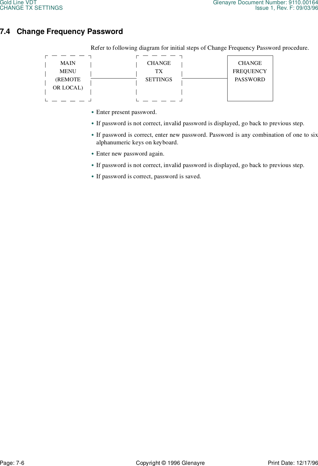 Gold Line VDT Glenayre Document Number: 9110.00164CHANGE TX SETTINGS Issue 1, Rev. F: 09/03/96Page: 7-6 Copyright © 1996 Glenayre Print Date: 12/17/967.4 Change Frequency PasswordRefer to following diagram for initial steps of Change Frequency Password procedure.  •Enter present password.•If password is not correct, invalid password is displayed, go back to previous step.•If password is correct, enter new password. Password is any combination of one to sixalphanumeric keys on keyboard.•Enter new password again.•If password is not correct, invalid password is displayed, go back to previous step.•If password is correct, password is saved.MAINMENU(REMOTEOR LOCAL)CHANGETXSETTINGSCHANGEFREQUENCYPASSWORD