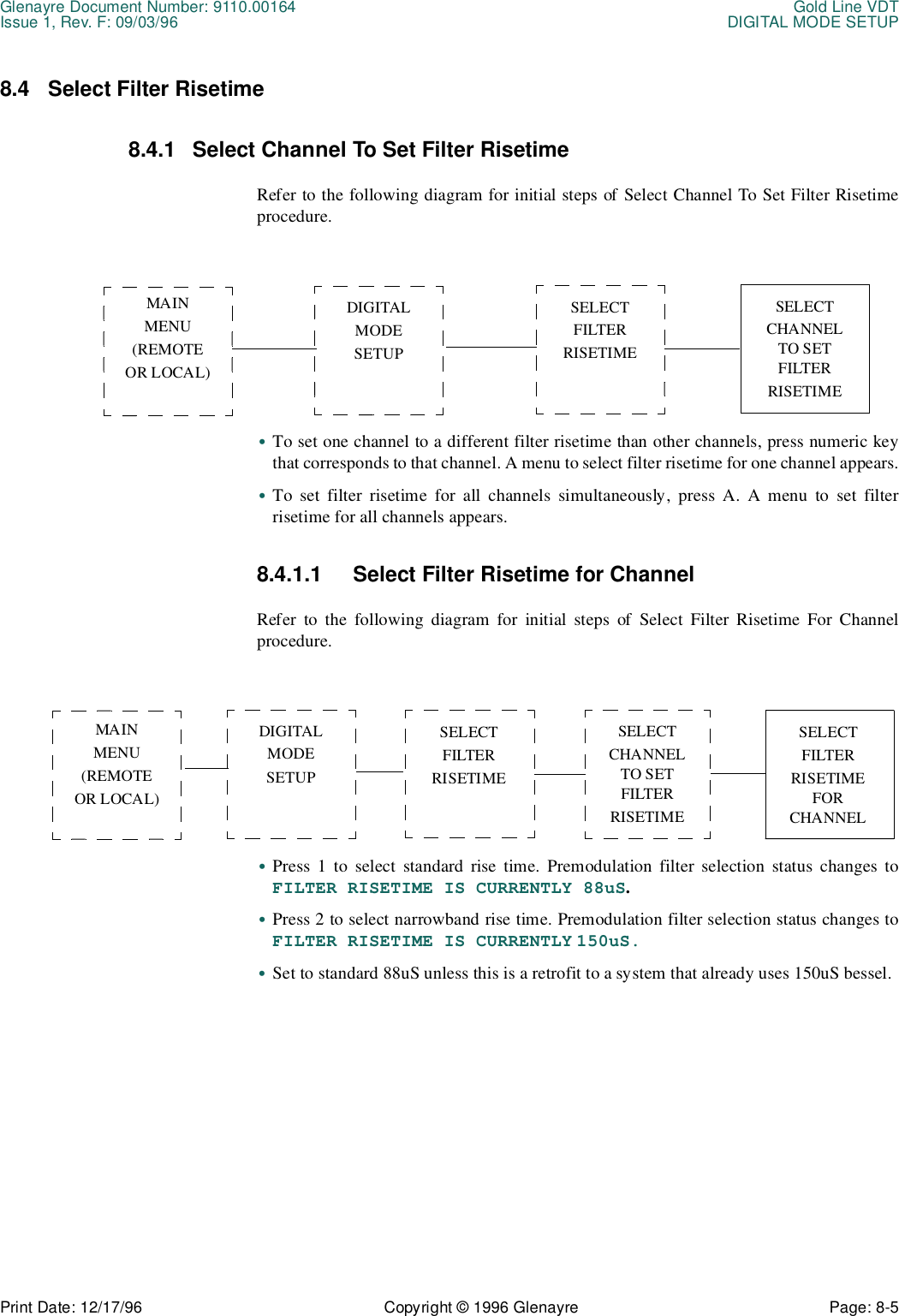 Glenayre Document Number: 9110.00164 Gold Line VDTIssue 1, Rev. F: 09/03/96 DIGITAL MODE SETUPPrint Date: 12/17/96 Copyright © 1996 Glenayre Page: 8-5    8.4 Select Filter Risetime8.4.1 Select Channel To Set Filter RisetimeRefer to the following diagram for initial steps of Select Channel To Set Filter Risetimeprocedure.•To set one channel to a different filter risetime than other channels, press numeric keythat corresponds to that channel. A menu to select filter risetime for one channel appears.•To set filter risetime for all channels simultaneously, press A. A menu to set filterrisetime for all channels appears.8.4.1.1 Select Filter Risetime for ChannelRefer to the following diagram for initial steps of Select Filter Risetime For Channelprocedure.•Press 1 to select standard rise time. Premodulation filter selection status changes toFILTER RISETIME IS CURRENTLY 88uS.•Press 2 to select narrowband rise time. Premodulation filter selection status changes toFILTER RISETIME IS CURRENTLY 150uS.•Set to standard 88uS unless this is a retrofit to a system that already uses 150uS bessel.MAINMENU(REMOTEOR LOCAL)DIGITAL MODESETUPSELECT FILTERRISETIMESELECT CHANNEL TO SET FILTERRISETIMEMAINMENU(REMOTEOR LOCAL)DIGITAL MODESETUPSELECT FILTERRISETIMESELECT FILTERRISETIME FOR CHANNELSELECT CHANNEL TO SET FILTERRISETIME