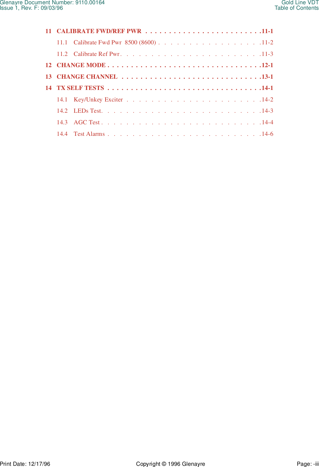 Glenayre Document Number: 9110.00164 Gold Line VDTIssue 1, Rev. F: 09/03/96 Table of ContentsPrint Date: 12/17/96 Copyright © 1996 Glenayre Page: -iii    11 CALIBRATE FWD/REF PWR   .  .  .  .  .  .  .  .  .  .  .  .  .  .  .  .  .  .  .  .  .  .  .  .  .11-111.1 Calibrate Fwd Pwr  8500 (8600) .   .   .   .   .   .   .   .   .   .   .   .   .   .   .   .   .11-211.2 Calibrate Ref Pwr.   .   .   .   .   .   .   .   .   .   .   .   .   .   .   .   .   .   .   .   .   .   .11-312 CHANGE MODE .  .  .  .  .  .  .  .  .  .  .  .  .  .  .  .  .  .  .  .  .  .  .  .  .  .  .  .  .  .  .  .  .12-113 CHANGE CHANNEL  .  .  .  .  .  .  .  .  .  .  .  .  .  .  .  .  .  .  .  .  .  .  .  .  .  .  .  .  .  .13-114 TX SELF TESTS  .  .  .  .  .  .  .  .  .  .  .  .  .  .  .  .  .  .  .  .  .  .  .  .  .  .  .  .  .  .  .  .  .14-114.1 Key/Unkey Exciter  .   .   .   .   .   .   .   .   .   .   .   .   .   .   .   .   .   .   .   .   .   .14-214.2 LEDs Test.   .   .   .   .   .   .   .   .   .   .   .   .   .   .   .   .   .   .   .   .   .   .   .   .   .14-314.3 AGC Test .   .   .   .   .   .   .   .   .   .   .   .   .   .   .   .   .   .   .   .   .   .   .   .   .   .14-414.4 Test Alarms  .   .   .   .   .   .   .   .   .   .   .   .   .   .   .   .   .   .   .   .   .   .   .   .   .14-6