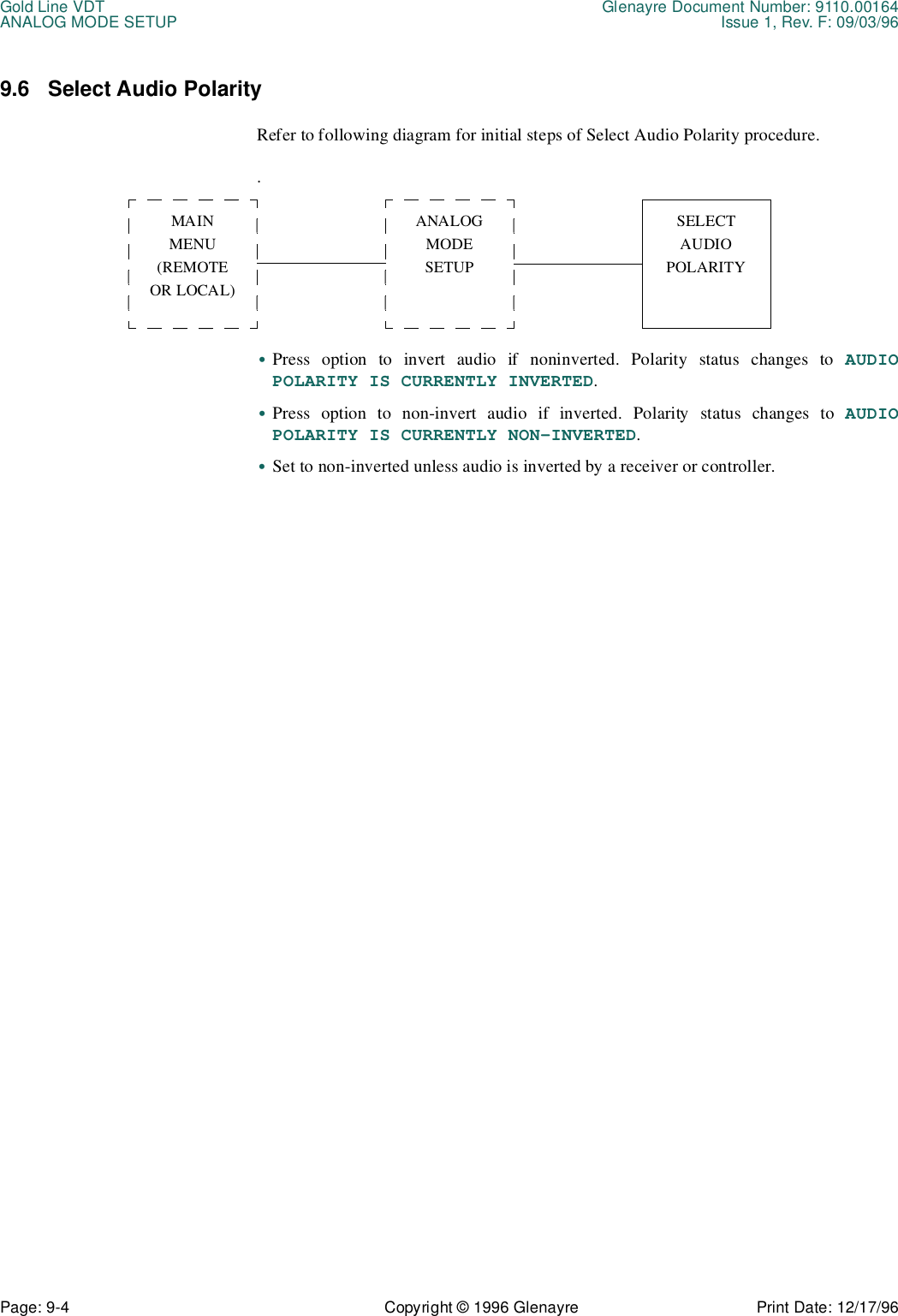 Gold Line VDT Glenayre Document Number: 9110.00164ANALOG MODE SETUP Issue 1, Rev. F: 09/03/96Page: 9-4 Copyright © 1996 Glenayre Print Date: 12/17/969.6 Select Audio PolarityRefer to following diagram for initial steps of Select Audio Polarity procedure..•Press option to invert audio if noninverted. Polarity status changes to AUDIOPOLARITY IS CURRENTLY INVERTED.•Press option to non-invert audio if inverted. Polarity status changes to AUDIOPOLARITY IS CURRENTLY NON-INVERTED.•Set to non-inverted unless audio is inverted by a receiver or controller.MAINMENU(REMOTEOR LOCAL)ANALOG MODESETUPSELECTAUDIOPOLARITY