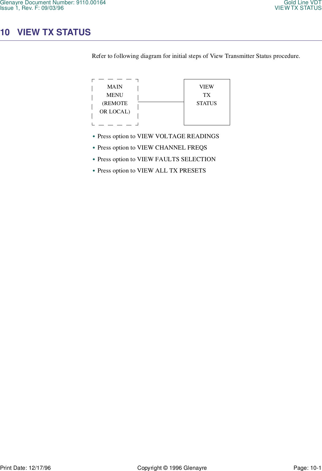 Glenayre Document Number: 9110.00164 Gold Line VDTIssue 1, Rev. F: 09/03/96 VIEW TX STATUSPrint Date: 12/17/96 Copyright © 1996 Glenayre Page: 10-1    10 VIEW TX STATUS Refer to following diagram for initial steps of View Transmitter Status procedure.•Press option to VIEW VOLTAGE READINGS•Press option to VIEW CHANNEL FREQS•Press option to VIEW FAULTS SELECTION•Press option to VIEW ALL TX PRESETSMAINMENU(REMOTEOR LOCAL)VIEWTXSTATUS