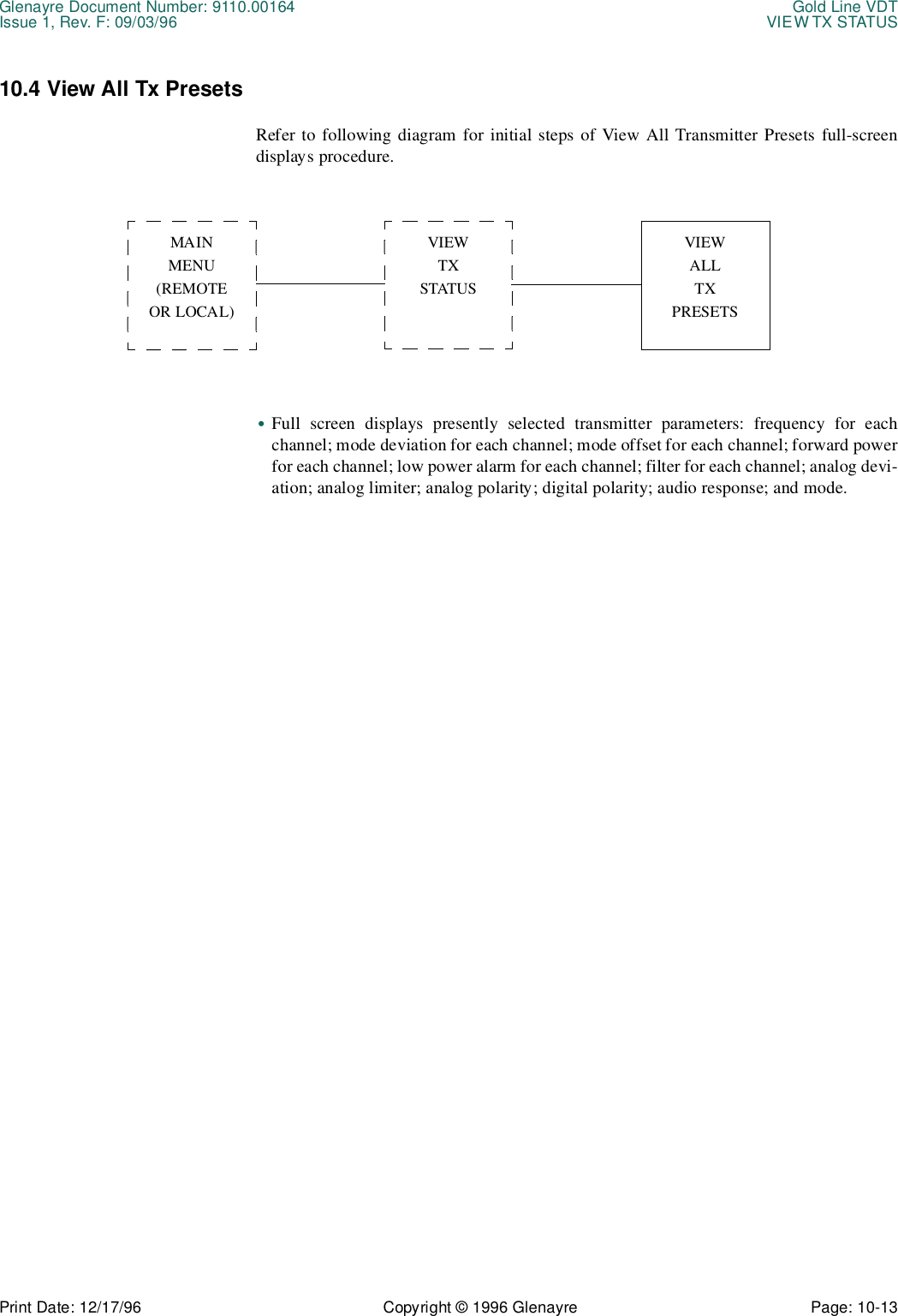 Glenayre Document Number: 9110.00164 Gold Line VDTIssue 1, Rev. F: 09/03/96 VIEW TX STATUSPrint Date: 12/17/96 Copyright © 1996 Glenayre Page: 10-13    10.4 View All Tx PresetsRefer to following diagram for initial steps of View All Transmitter Presets full-screendisplays procedure.  •Full screen displays presently selected transmitter parameters: frequency for eachchannel; mode deviation for each channel; mode offset for each channel; forward powerfor each channel; low power alarm for each channel; filter for each channel; analog devi-ation; analog limiter; analog polarity; digital polarity; audio response; and mode.MAINMENU(REMOTEOR LOCAL)VIEWTXSTATUSVIEWALLTXPRESETS