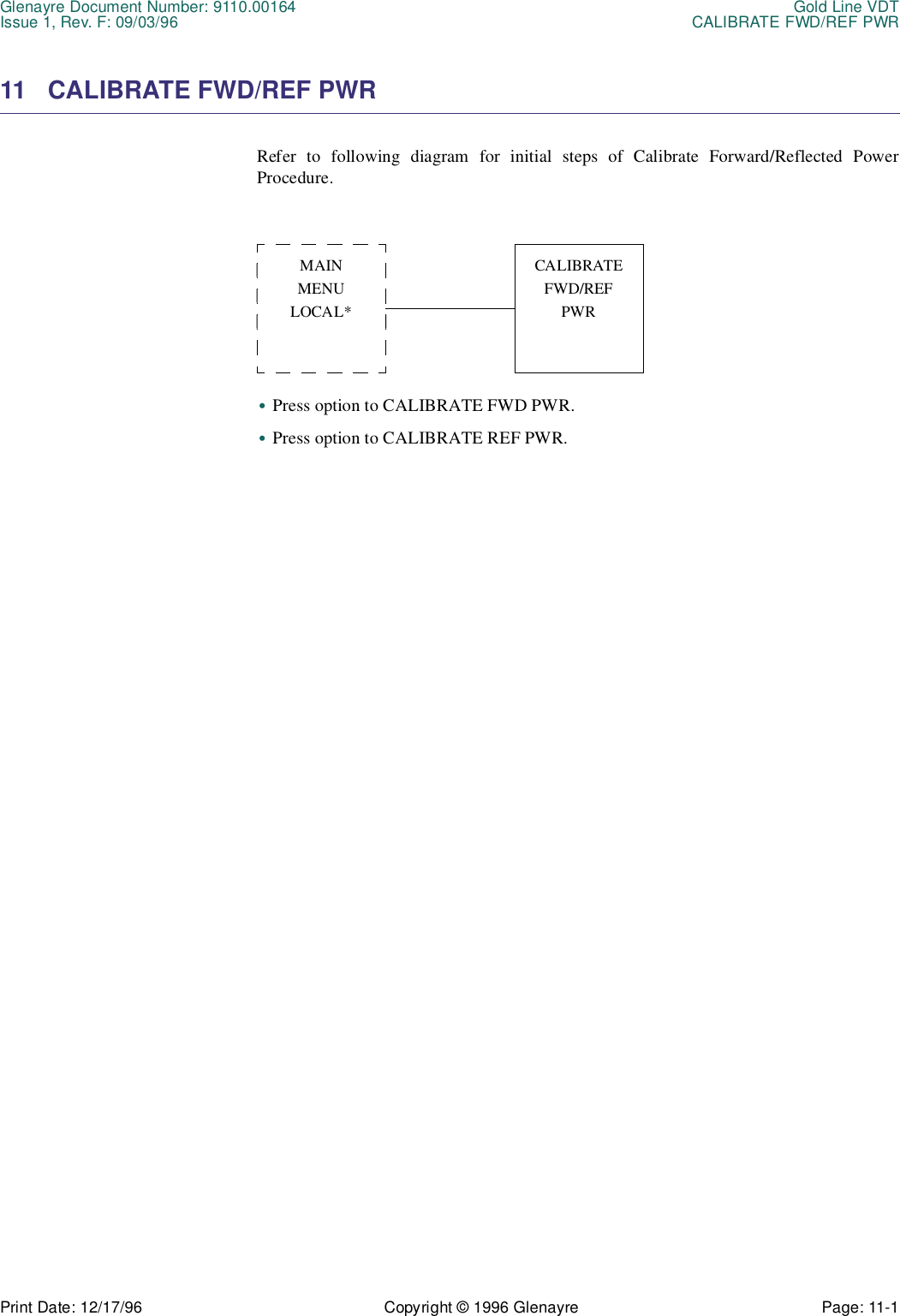 Glenayre Document Number: 9110.00164 Gold Line VDTIssue 1, Rev. F: 09/03/96 CALIBRATE FWD/REF PWRPrint Date: 12/17/96 Copyright © 1996 Glenayre Page: 11-1    11 CALIBRATE FWD/REF PWRRefer to following diagram for initial steps of Calibrate Forward/Reflected PowerProcedure. •Press option to CALIBRATE FWD PWR.•Press option to CALIBRATE REF PWR.MAINMENULOCAL*CALIBRATEFWD/REFPWR