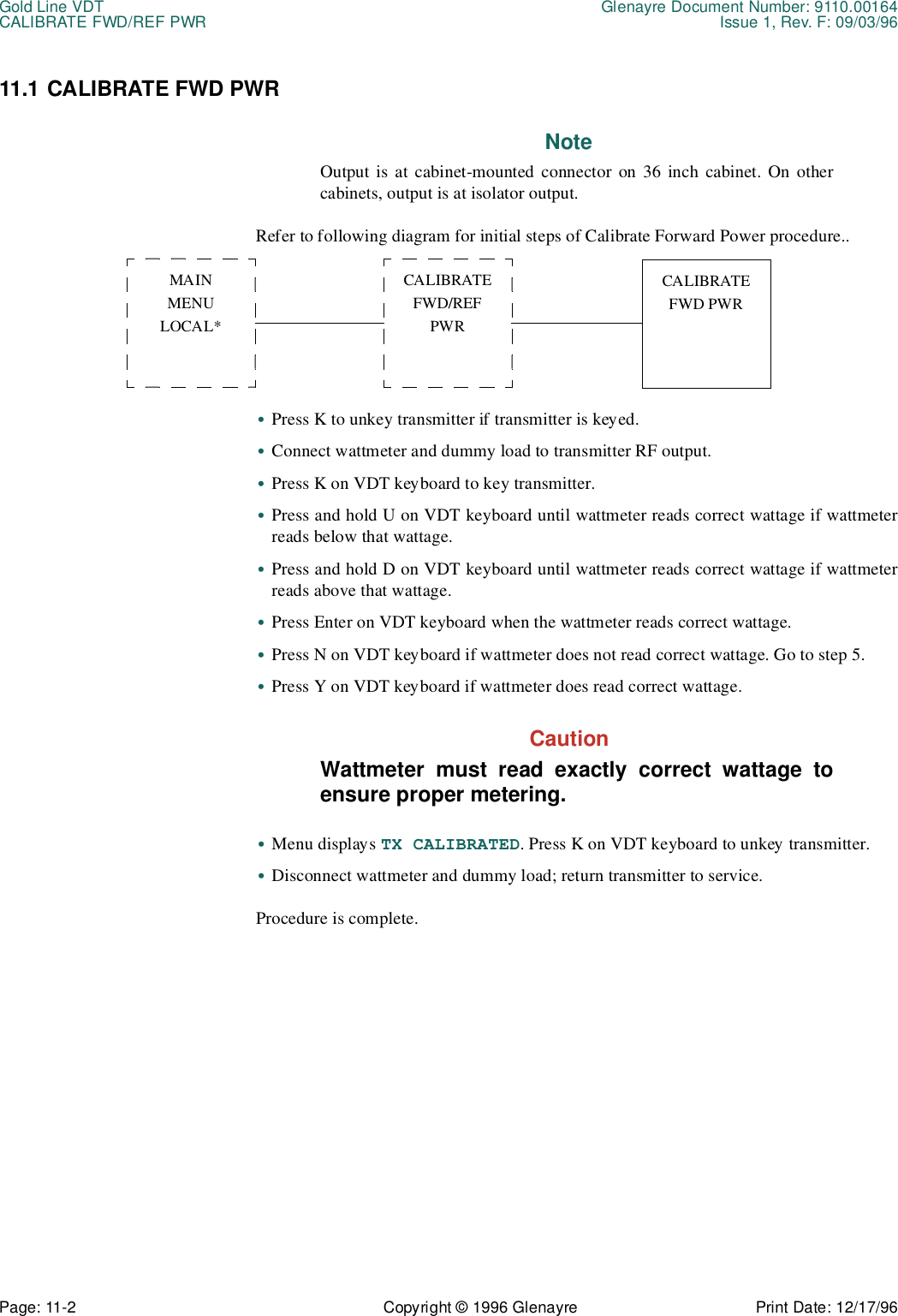 Gold Line VDT Glenayre Document Number: 9110.00164CALIBRATE FWD/REF PWR Issue 1, Rev. F: 09/03/96Page: 11-2 Copyright © 1996 Glenayre Print Date: 12/17/9611.1 CALIBRATE FWD PWR NoteOutput is at cabinet-mounted connector on 36 inch cabinet. On othercabinets, output is at isolator output. Refer to following diagram for initial steps of Calibrate Forward Power procedure..       •Press K to unkey transmitter if transmitter is keyed.•Connect wattmeter and dummy load to transmitter RF output.•Press K on VDT keyboard to key transmitter.•Press and hold U on VDT keyboard until wattmeter reads correct wattage if wattmeterreads below that wattage. •Press and hold D on VDT keyboard until wattmeter reads correct wattage if wattmeterreads above that wattage. •Press Enter on VDT keyboard when the wattmeter reads correct wattage.•Press N on VDT keyboard if wattmeter does not read correct wattage. Go to step 5.•Press Y on VDT keyboard if wattmeter does read correct wattage.CautionWattmeter must read exactly correct wattage toensure proper metering.•Menu displays TX CALIBRATED. Press K on VDT keyboard to unkey transmitter.•Disconnect wattmeter and dummy load; return transmitter to service.Procedure is complete.MAINMENULOCAL*CALIBRATEFWD/REFPWRCALIBRATEFWD PWR