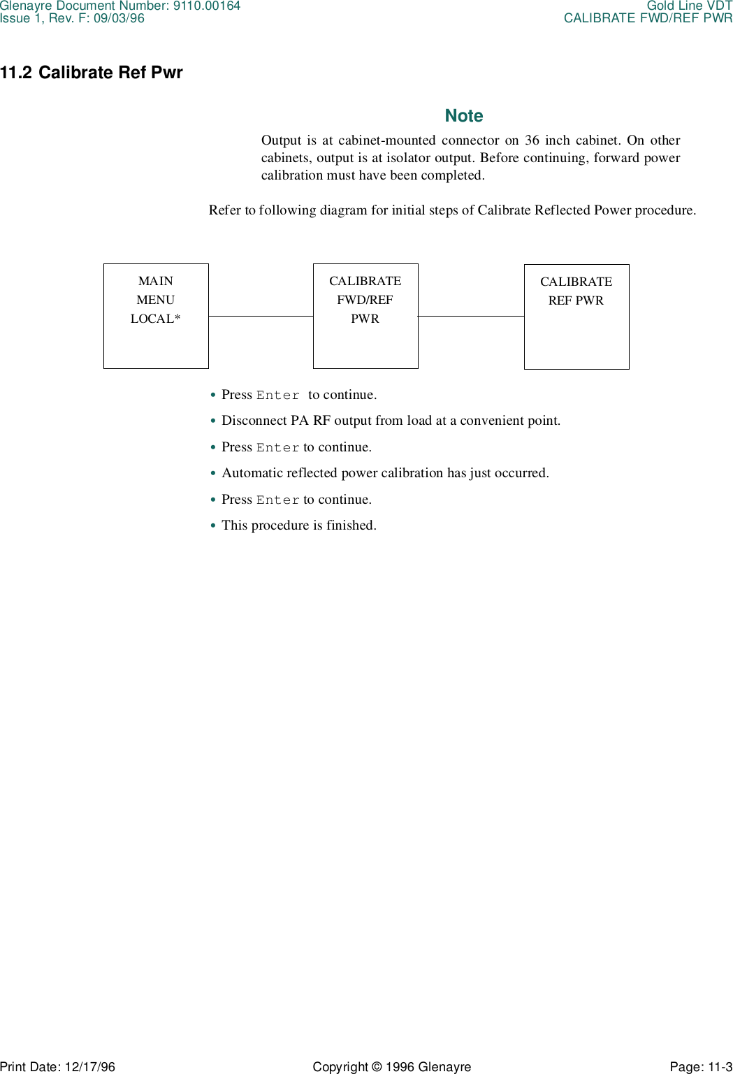 Glenayre Document Number: 9110.00164 Gold Line VDTIssue 1, Rev. F: 09/03/96 CALIBRATE FWD/REF PWRPrint Date: 12/17/96 Copyright © 1996 Glenayre Page: 11-3    11.2 Calibrate Ref PwrNoteOutput is at cabinet-mounted connector on 36 inch cabinet. On othercabinets, output is at isolator output. Before continuing, forward powercalibration must have been completed.Refer to following diagram for initial steps of Calibrate Reflected Power procedure.       •Press Enter to continue.•Disconnect PA RF output from load at a convenient point.•Press Enter to continue.•Automatic reflected power calibration has just occurred.•Press Enter to continue. •This procedure is finished.MAINMENULOCAL*CALIBRATEFWD/REFPWRCALIBRATEREF PWR