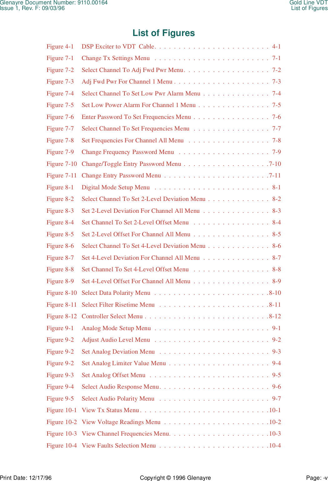 Glenayre Document Number: 9110.00164 Gold Line VDTIssue 1, Rev. F: 09/03/96 List of FiguresPrint Date: 12/17/96 Copyright © 1996 Glenayre Page: -v    List of Figures Figure 4-1 DSP Exciter to VDT  Cable.  .  .  .  .  .  .  .  .  .  .  .  .  .  .  .  .  .  .  .  .  .  .  .  4-1Figure 7-1 Change Tx Settings Menu   .  .  .  .  .  .  .  .  .  .  .  .  .  .  .  .  .  .  .  .  .  .  .  .  7-1Figure 7-2 Select Channel To Adj Fwd Pwr Menu.  .  .  .  .  .  .  .  .  .  .  .  .  .  .  .  .  .  7-2Figure 7-3 Adj Fwd Pwr For Channel 1 Menu .  .  .  .  .  .  .  .  .  .  .  .  .  .  .  .  .  .  .  .  7-3Figure 7-4 Select Channel To Set Low Pwr Alarm Menu  .  .  .  .  .  .  .  .  .  .  .  .  .  .  7-4Figure 7-5 Set Low Power Alarm For Channel 1 Menu .  .  .  .  .  .  .  .  .  .  .  .  .  .  .  7-5Figure 7-6 Enter Password To Set Frequencies Menu .  .  .  .  .  .  .  .  .  .  .  .  .  .  .  .  7-6Figure 7-7 Select Channel To Set Frequencies Menu  .  .  .  .  .  .  .  .  .  .  .  .  .  .  .  .  7-7Figure 7-8 Set Frequencies For Channel All Menu   .  .  .  .  .  .  .  .  .  .  .  .  .  .  .  .  .  7-8Figure 7-9 Change Frequency Password Menu   .  .  .  .  .  .  .  .  .  .  .  .  .  .  .  .  .  .  .  7-9Figure 7-10 Change/Toggle Entry Password Menu .  .  .  .  .  .  .  .  .  .  .  .  .  .  .  .  .  .7-10Figure 7-11 Change Entry Password Menu  .  .  .  .  .  .  .  .  .  .  .  .  .  .  .  .  .  .  .  .  .  .7-11Figure 8-1 Digital Mode Setup Menu   .  .  .  .  .  .  .  .  .  .  .  .  .  .  .  .  .  .  .  .  .  .  .  .  8-1Figure 8-2 Select Channel To Set 2-Level Deviation Menu  .  .  .  .  .  .  .  .  .  .  .  .  .  8-2Figure 8-3 Set 2-Level Deviation For Channel All Menu  .  .  .  .  .  .  .  .  .  .  .  .  .  .  8-3Figure 8-4 Set Channel To Set 2-Level Offset Menu   .  .  .  .  .  .  .  .  .  .  .  .  .  .  .  .  8-4Figure 8-5 Set 2-Level Offset For Channel All Menu  .  .  .  .  .  .  .  .  .  .  .  .  .  .  .  .  8-5Figure 8-6 Select Channel To Set 4-Level Deviation Menu  .  .  .  .  .  .  .  .  .  .  .  .  .  8-6Figure 8-7 Set 4-Level Deviation For Channel All Menu  .  .  .  .  .  .  .  .  .  .  .  .  .  .  8-7Figure 8-8 Set Channel To Set 4-Level Offset Menu   .  .  .  .  .  .  .  .  .  .  .  .  .  .  .  .  8-8Figure 8-9 Set 4-Level Offset For Channel All Menu  .  .  .  .  .  .  .  .  .  .  .  .  .  .  .  .  8-9Figure 8-10 Select Data Polarity Menu  .  .  .  .  .  .  .  .  .  .  .  .  .  .  .  .  .  .  .  .  .  .  .  .8-10Figure 8-11 Select Filter Risetime Menu   .  .  .  .  .  .  .  .  .  .  .  .  .  .  .  .  .  .  .  .  .  .  .8-11Figure 8-12 Controller Select Menu .  .  .  .  .  .  .  .  .  .  .  .  .  .  .  .  .  .  .  .  .  .  .  .  .  .8-12Figure 9-1 Analog Mode Setup Menu  .  .  .  .  .  .  .  .  .  .  .  .  .  .  .  .  .  .  .  .  .  .  .  .  9-1Figure 9-2 Adjust Audio Level Menu   .  .  .  .  .  .  .  .  .  .  .  .  .  .  .  .  .  .  .  .  .  .  .  .  9-2Figure 9-2 Set Analog Deviation Menu   .  .  .  .  .  .  .  .  .  .  .  .  .  .  .  .  .  .  .  .  .  .  .  9-3Figure 9-2 Set Analog Limiter Value Menu  .  .  .  .  .  .  .  .  .  .  .  .  .  .  .  .  .  .  .  .  .  9-4Figure 9-3 Set Analog Offset Menu  .  .  .  .  .  .  .  .  .  .  .  .  .  .  .  .  .  .  .  .  .  .  .  .  .  9-5Figure 9-4 Select Audio Response Menu.  .  .  .  .  .  .  .  .  .  .  .  .  .  .  .  .  .  .  .  .  .  .  9-6Figure 9-5 Select Audio Polarity Menu   .  .  .  .  .  .  .  .  .  .  .  .  .  .  .  .  .  .  .  .  .  .  .  9-7Figure 10-1 View Tx Status Menu.  .  .  .  .  .  .  .  .  .  .  .  .  .  .  .  .  .  .  .  .  .  .  .  .  .  .10-1Figure 10-2 View Voltage Readings Menu  .  .  .  .  .  .  .  .  .  .  .  .  .  .  .  .  .  .  .  .  .  .10-2Figure 10-3 View Channel Frequencies Menu.  .  .  .  .  .  .  .  .  .  .  .  .  .  .  .  .  .  .  .  .10-3Figure 10-4 View Faults Selection Menu  .  .  .  .  .  .  .  .  .  .  .  .  .  .  .  .  .  .  .  .  .  .  .10-4