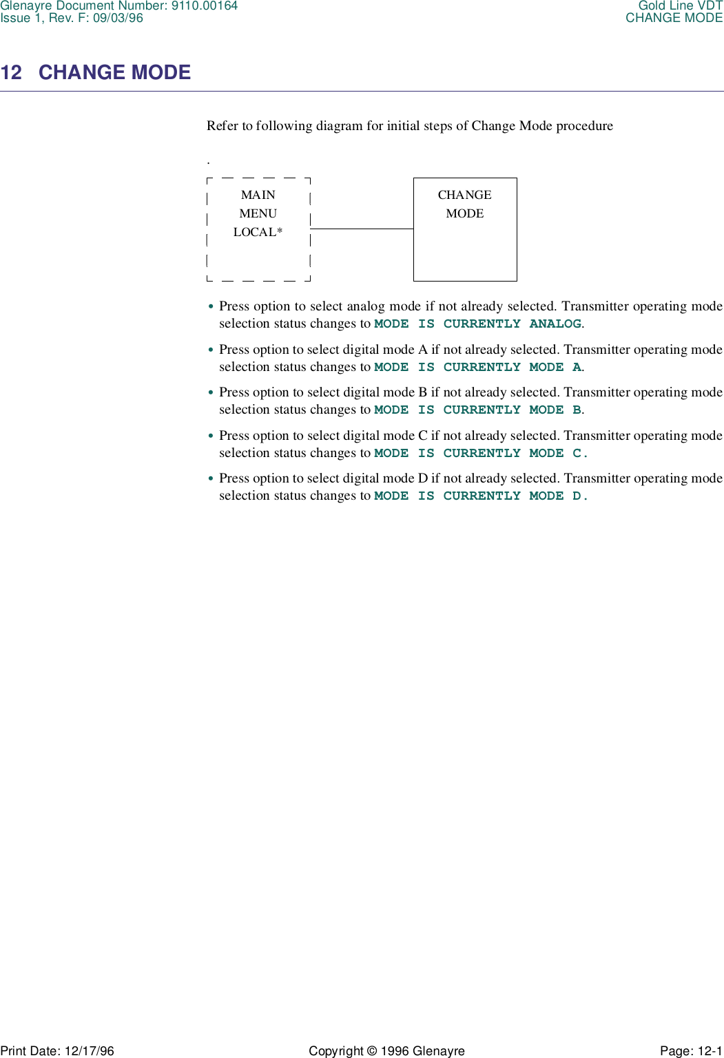 Glenayre Document Number: 9110.00164 Gold Line VDTIssue 1, Rev. F: 09/03/96 CHANGE MODEPrint Date: 12/17/96 Copyright © 1996 Glenayre Page: 12-1    12 CHANGE MODE Refer to following diagram for initial steps of Change Mode procedure.        •Press option to select analog mode if not already selected. Transmitter operating modeselection status changes to MODE IS CURRENTLY ANALOG.•Press option to select digital mode A if not already selected. Transmitter operating modeselection status changes to MODE IS CURRENTLY MODE A.•Press option to select digital mode B if not already selected. Transmitter operating modeselection status changes to MODE IS CURRENTLY MODE B.•Press option to select digital mode C if not already selected. Transmitter operating modeselection status changes to MODE IS CURRENTLY MODE C.•Press option to select digital mode D if not already selected. Transmitter operating modeselection status changes to MODE IS CURRENTLY MODE D.MAINMENULOCAL*CHANGEMODE 