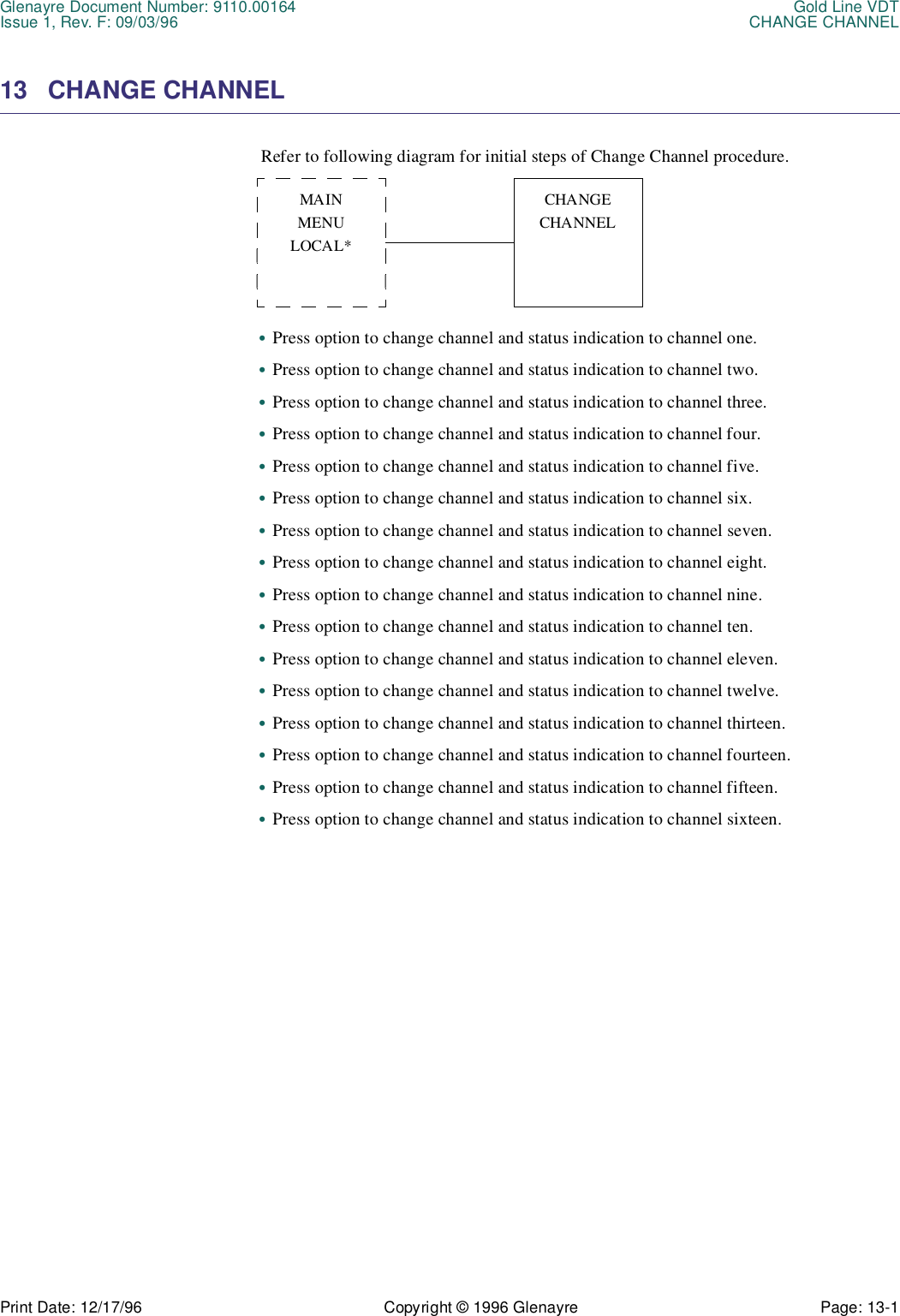 Glenayre Document Number: 9110.00164 Gold Line VDTIssue 1, Rev. F: 09/03/96 CHANGE CHANNELPrint Date: 12/17/96 Copyright © 1996 Glenayre Page: 13-1    13 CHANGE CHANNEL  Refer to following diagram for initial steps of Change Channel procedure.•Press option to change channel and status indication to channel one.•Press option to change channel and status indication to channel two.•Press option to change channel and status indication to channel three.•Press option to change channel and status indication to channel four.•Press option to change channel and status indication to channel five.•Press option to change channel and status indication to channel six.•Press option to change channel and status indication to channel seven.•Press option to change channel and status indication to channel eight.•Press option to change channel and status indication to channel nine.•Press option to change channel and status indication to channel ten.•Press option to change channel and status indication to channel eleven.•Press option to change channel and status indication to channel twelve.•Press option to change channel and status indication to channel thirteen.•Press option to change channel and status indication to channel fourteen.•Press option to change channel and status indication to channel fifteen.•Press option to change channel and status indication to channel sixteen.MAINMENULOCAL*CHANGECHANNEL