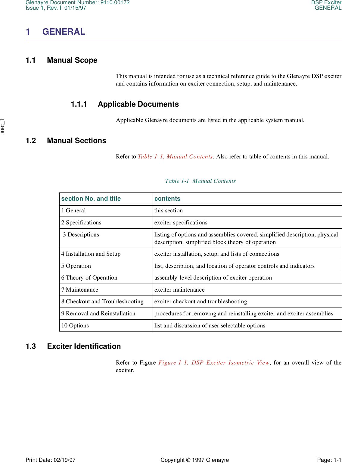 Glenayre Document Number: 9110.00172 DSP ExciterIssue 1, Rev. I: 01/15/97 GENERALPrint Date: 02/19/97 Copyright © 1997 Glenayre Page: 1-1    sec_11 GENERAL1.1 Manual ScopeThis manual is intended for use as a technical reference guide to the Glenayre DSP exciterand contains information on exciter connection, setup, and maintenance.1.1.1 Applicable DocumentsApplicable Glenayre documents are listed in the applicable system manual.1.2 Manual SectionsRefer to Table 1-1, Manual Contents. Also refer to table of contents in this manual.1.3 Exciter IdentificationRefer to Figure Figure 1-1, DSP Exciter Isometric View, for an overall view of theexciter.Table 1-1  Manual Contents section No. and title contents1 General this section2 Specifications exciter specifications 3 Descriptions listing of options and assemblies covered, simplified description, physical description, simplified block theory of operation4 Installation and Setup exciter installation, setup, and lists of connections5 Operation list, description, and location of operator controls and indicators6 Theory of Operation assembly-level description of exciter operation7 Maintenance exciter maintenance8 Checkout and Troubleshooting exciter checkout and troubleshooting9 Removal and Reinstallation procedures for removing and reinstalling exciter and exciter assemblies10 Options  list and discussion of user selectable options