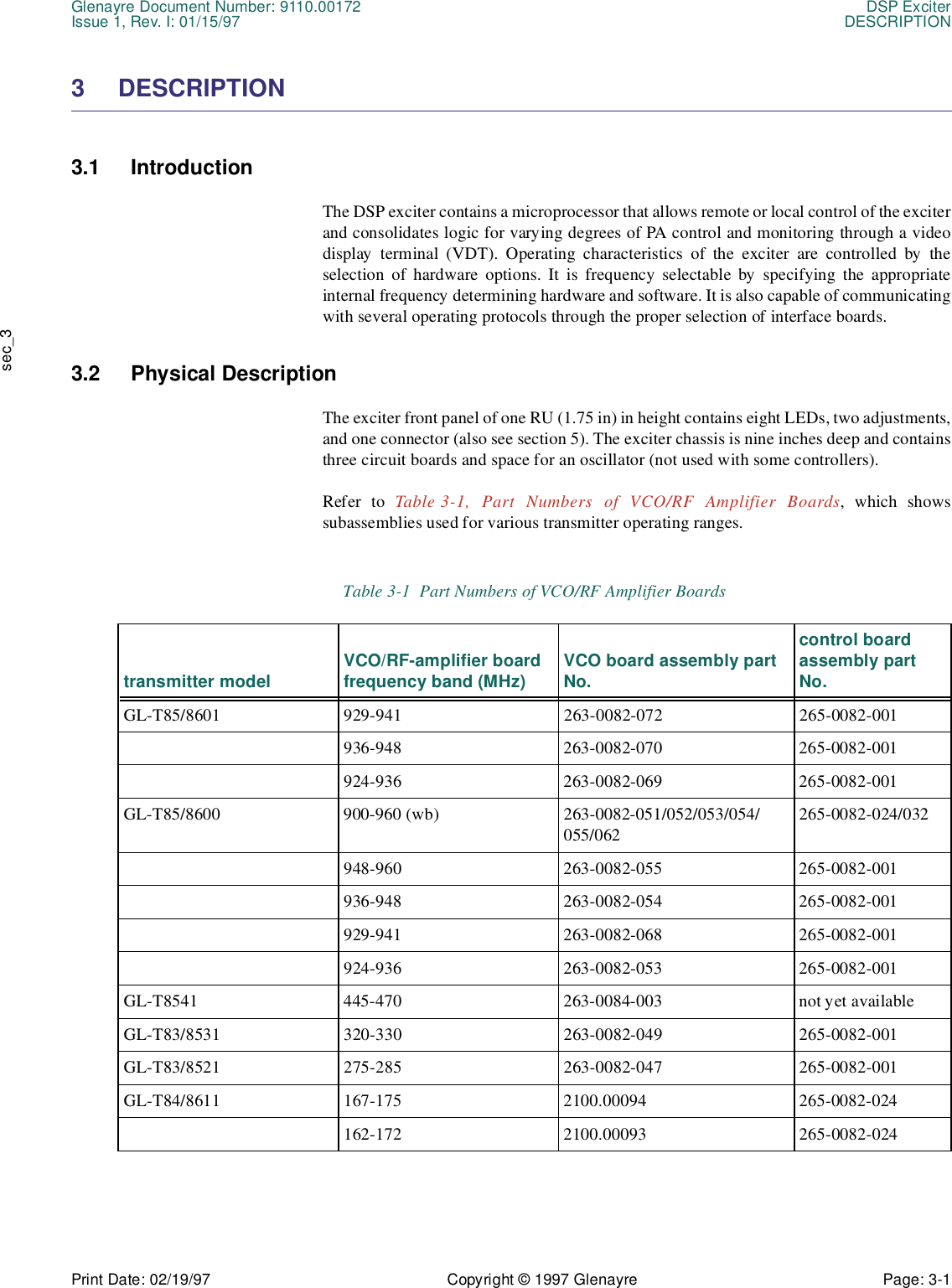 Glenayre Document Number: 9110.00172 DSP ExciterIssue 1, Rev. I: 01/15/97 DESCRIPTIONPrint Date: 02/19/97 Copyright © 1997 Glenayre Page: 3-1    sec_33 DESCRIPTION  3.1 Introduction  The DSP exciter contains a microprocessor that allows remote or local control of the exciterand consolidates logic for varying degrees of PA control and monitoring through a videodisplay terminal (VDT). Operating characteristics of the exciter are controlled by theselection of hardware options. It is frequency selectable by specifying the appropriateinternal frequency determining hardware and software. It is also capable of communicatingwith several operating protocols through the proper selection of interface boards.3.2 Physical Description The exciter front panel of one RU (1.75 in) in height contains eight LEDs, two adjustments,and one connector (also see section 5). The exciter chassis is nine inches deep and containsthree circuit boards and space for an oscillator (not used with some controllers).Refer to Table 3-1, Part Numbers of VCO/RF Amplifier Boards, which showssubassemblies used for various transmitter operating ranges.Table 3-1  Part Numbers of VCO/RF Amplifier Boards transmitter model VCO/RF-amplifier board frequency band (MHz) VCO board assembly part No.control board assembly part No.GL-T85/8601 929-941 263-0082-072 265-0082-001936-948 263-0082-070 265-0082-001924-936 263-0082-069 265-0082-001GL-T85/8600 900-960 (wb) 263-0082-051/052/053/054/055/062265-0082-024/032948-960 263-0082-055 265-0082-001936-948 263-0082-054 265-0082-001929-941 263-0082-068 265-0082-001924-936 263-0082-053 265-0082-001GL-T8541 445-470 263-0084-003 not yet availableGL-T83/8531 320-330 263-0082-049 265-0082-001GL-T83/8521 275-285 263-0082-047 265-0082-001GL-T84/8611 167-175 2100.00094 265-0082-024162-172 2100.00093 265-0082-024