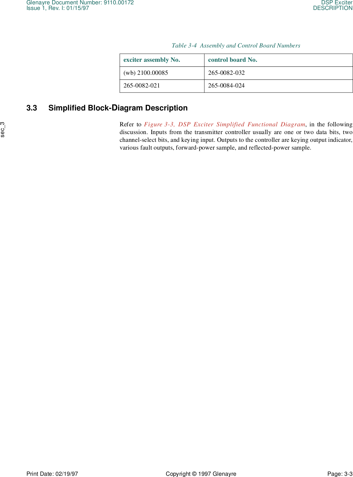 Glenayre Document Number: 9110.00172 DSP ExciterIssue 1, Rev. I: 01/15/97 DESCRIPTIONPrint Date: 02/19/97 Copyright © 1997 Glenayre Page: 3-3    sec_33.3 Simplified Block-Diagram Description Refer to Figure 3-3, DSP Exciter Simplified Functional Diagram, in the followingdiscussion. Inputs from the transmitter controller usually are one or two data bits, twochannel-select bits, and keying input. Outputs to the controller are keying output indicator,various fault outputs, forward-power sample, and reflected-power sample.Table 3-4  Assembly and Control Board Numbersexciter assembly No. control board No.(wb) 2100.00085 265-0082-032265-0082-021 265-0084-024