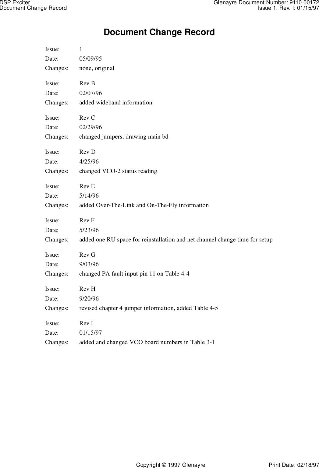 DSP Exciter Glenayre Document Number: 9110.00172Document Change Record Issue 1, Rev. I: 01/15/97Copyright © 1997 Glenayre Print Date: 02/18/97Document Change RecordIssue: 1Date: 05/09/95Changes: none, originalIssue: Rev BDate: 02/07/96Changes: added wideband informationIssue: Rev CDate: 02/29/96Changes: changed jumpers, drawing main bdIssue: Rev DDate: 4/25/96Changes: changed VCO-2 status readingIssue: Rev EDate: 5/14/96Changes: added Over-The-Link and On-The-Fly informationIssue: Rev FDate: 5/23/96Changes: added one RU space for reinstallation and net channel change time for setupIssue: Rev GDate: 9/03/96Changes: changed PA fault input pin 11 on Table 4-4Issue: Rev HDate: 9/20/96Changes: revised chapter 4 jumper information, added Table 4-5Issue: Rev IDate: 01/15/97Changes: added and changed VCO board numbers in Table 3-1