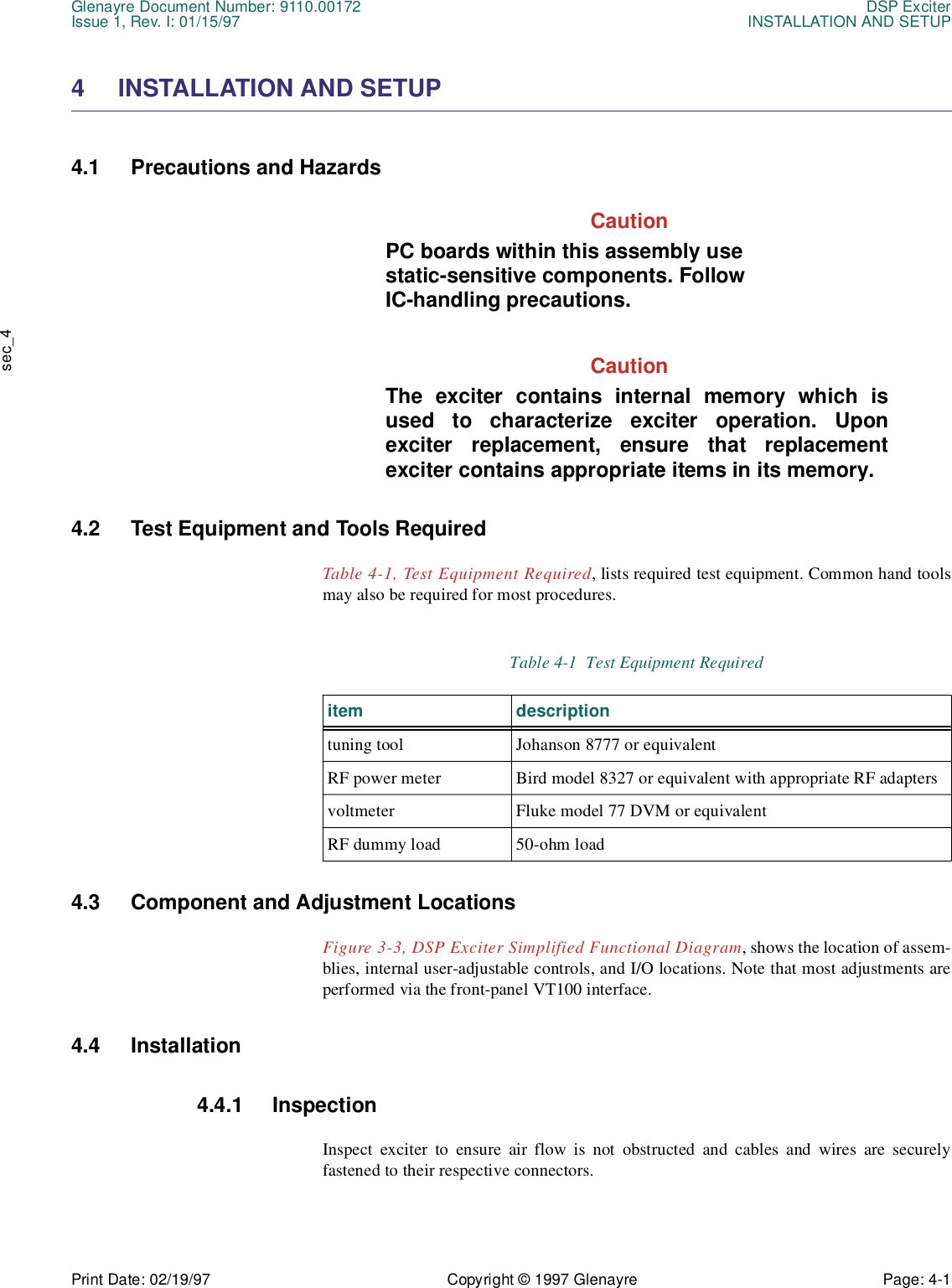 Glenayre Document Number: 9110.00172 DSP ExciterIssue 1, Rev. I: 01/15/97 INSTALLATION AND SETUPPrint Date: 02/19/97 Copyright © 1997 Glenayre Page: 4-1    sec_44 INSTALLATION AND SETUP  4.1 Precautions and Hazards  CautionPC boards within this assembly use static-sensitive components. Follow IC-handling precautions. CautionThe exciter contains internal memory which isused to characterize exciter operation. Uponexciter replacement, ensure that replacementexciter contains appropriate items in its memory.4.2 Test Equipment and Tools Required  Table 4-1, Test Equipment Required, lists required test equipment. Common hand toolsmay also be required for most procedures.  4.3 Component and Adjustment Locations  Figure 3-3, DSP Exciter Simplified Functional Diagram, shows the location of assem-blies, internal user-adjustable controls, and I/O locations. Note that most adjustments areperformed via the front-panel VT100 interface. 4.4 Installation  4.4.1 Inspection  Inspect exciter to ensure air flow is not obstructed and cables and wires are securelyfastened to their respective connectors.Table 4-1  Test Equipment Required item descriptiontuning tool Johanson 8777 or equivalentRF power meter Bird model 8327 or equivalent with appropriate RF adaptersvoltmeter Fluke model 77 DVM or equivalentRF dummy load 50-ohm load