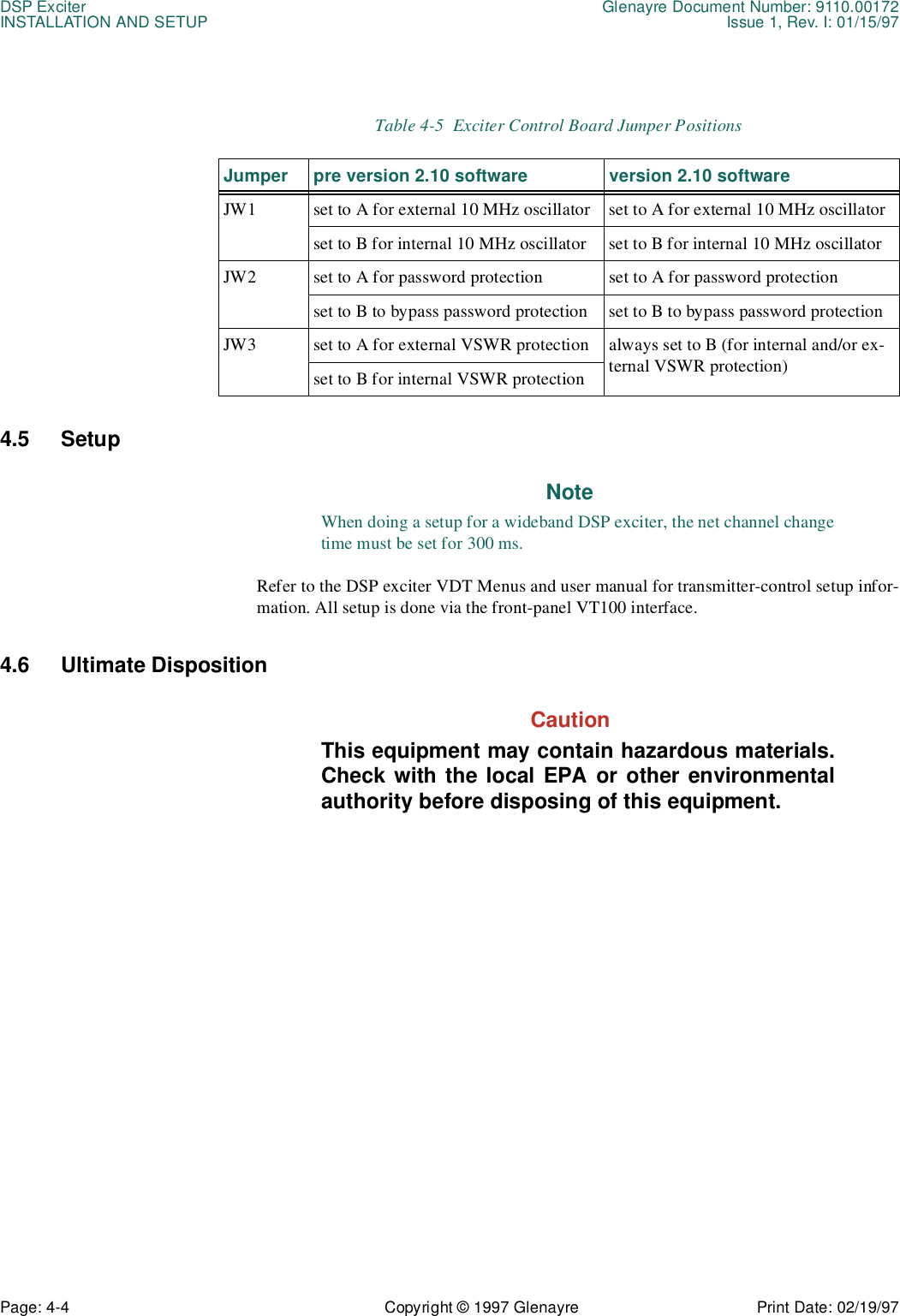 DSP Exciter Glenayre Document Number: 9110.00172INSTALLATION AND SETUP Issue 1, Rev. I: 01/15/97Page: 4-4 Copyright © 1997 Glenayre Print Date: 02/19/974.5 Setup NoteWhen doing a setup for a wideband DSP exciter, the net channel changetime must be set for 300 ms.Refer to the DSP exciter VDT Menus and user manual for transmitter-control setup infor-mation. All setup is done via the front-panel VT100 interface. 4.6 Ultimate Disposition  CautionThis equipment may contain hazardous materials.Check with the local EPA or other environmentalauthority before disposing of this equipment.Table 4-5  Exciter Control Board Jumper PositionsJumper pre version 2.10 software version 2.10 softwareJW1 set to A for external 10 MHz oscillator set to A for external 10 MHz oscillatorset to B for internal 10 MHz oscillator set to B for internal 10 MHz oscillatorJW2 set to A for password protection set to A for password protectionset to B to bypass password protection set to B to bypass password protectionJW3 set to A for external VSWR protection always set to B (for internal and/or ex-ternal VSWR protection)set to B for internal VSWR protection