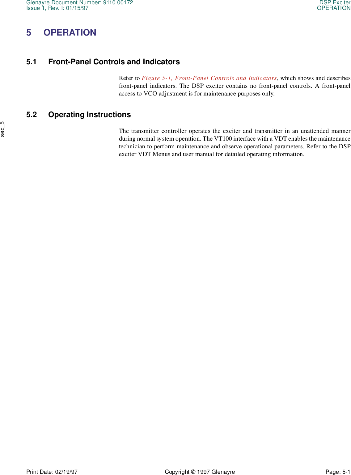 Glenayre Document Number: 9110.00172 DSP ExciterIssue 1, Rev. I: 01/15/97 OPERATIONPrint Date: 02/19/97 Copyright © 1997 Glenayre Page: 5-1    sec_55 OPERATION5.1 Front-Panel Controls and IndicatorsRefer to Figure 5-1, Front-Panel Controls and Indicators, which shows and describesfront-panel indicators. The DSP exciter contains no front-panel controls. A front-panelaccess to VCO adjustment is for maintenance purposes only.5.2 Operating InstructionsThe transmitter controller operates the exciter and transmitter in an unattended mannerduring normal system operation. The VT100 interface with a VDT enables the maintenancetechnician to perform maintenance and observe operational parameters. Refer to the DSPexciter VDT Menus and user manual for detailed operating information.