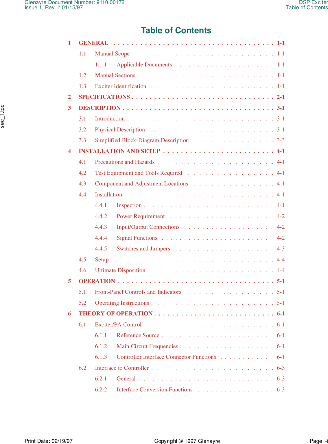 Glenayre Document Number: 9110.00172 DSP ExciterIssue 1, Rev. I: 01/15/97 Table of ContentsPrint Date: 02/19/97 Copyright © 1997 Glenayre Page: -i    sec_1.tocTable of Contents1  GENERAL   .  .  .  .  .  .  .  .  .  .  .  .  .  .  .  .  .  .  .  .  .  .  .  .  .  .  .  .  .  .  .  .  .  .  .  .  1-11.1  Manual Scope  .   .   .   .   .   .   .   .   .   .   .   .   .   .   .   .   .   .   .   .   .   .   .   .  1-11.1.1  Applicable Documents  .  .  .  .  .  .  .  .  .  .  .  .  .  .  .  .  .  .  .  .  .  .   1-11.2  Manual Sections  .   .   .   .   .   .   .   .   .   .   .   .   .   .   .   .   .   .   .   .   .   .   .  1-11.3  Exciter Identification   .   .   .   .   .   .   .   .   .   .   .   .   .   .   .   .   .   .   .   .   .  1-12  SPECIFICATIONS .  .  .  .  .  .  .  .  .  .  .  .  .  .  .  .  .  .  .  .  .  .  .  .  .  .  .  .  .  .  .  .  2-13  DESCRIPTION .  .  .  .  .  .  .  .  .  .  .  .  .  .  .  .  .  .  .  .  .  .  .  .  .  .  .  .  .  .  .  .  .  .  3-13.1  Introduction .   .   .   .   .   .   .   .   .   .   .   .   .   .   .   .   .   .   .   .   .   .   .   .   .  3-13.2  Physical Description    .   .   .   .   .   .   .   .   .   .   .   .   .   .   .   .   .   .   .   .   .  3-13.3  Simplified Block-Diagram Description   .   .   .   .   .   .   .   .   .   .   .   .   .   .  3-34  INSTALLATION AND SETUP  .  .  .  .  .  .  .  .  .  .  .  .  .  .  .  .  .  .  .  .  .  .  .  .  .  4-14.1  Precautions and Hazards  .   .   .   .   .   .   .   .   .   .   .   .   .   .   .   .   .   .   .   .  4-14.2  Test Equipment and Tools Required   .   .   .   .   .   .   .   .   .   .   .   .   .   .   .  4-14.3  Component and Adjustment Locations   .   .   .   .   .   .   .   .   .   .   .   .   .   .  4-14.4  Installation   .   .   .   .   .   .   .   .   .   .   .   .   .   .   .   .   .   .   .   .   .   .   .   .   .  4-14.4.1  Inspection .  .  .  .  .  .  .  .  .  .  .  .  .  .  .  .  .  .  .  .  .  .  .  .  .  .  .  .  .   4-14.4.2  Power Requirement .  .  .  .  .  .  .  .  .  .  .  .  .  .  .  .  .  .  .  .  .  .  .  .   4-24.4.3  Input/Output Connections   .  .  .  .  .  .  .  .  .  .  .  .  .  .  .  .  .  .  .  .   4-24.4.4  Signal Functions   .  .  .  .  .  .  .  .  .  .  .  .  .  .  .  .  .  .  .  .  .  .  .  .  .   4-24.4.5  Switches and Jumpers   .  .  .  .  .  .  .  .  .  .  .  .  .  .  .  .  .  .  .  .  .  .   4-34.5  Setup    .   .   .   .   .   .   .   .   .   .   .   .   .   .   .   .   .   .   .   .   .   .   .   .   .   .   .  4-44.6  Ultimate Disposition    .   .   .   .   .   .   .   .   .   .   .   .   .   .   .   .   .   .   .   .   .  4-45  OPERATION  .  .  .  .  .  .  .  .  .  .  .  .  .  .  .  .  .  .  .  .  .  .  .  .  .  .  .  .  .  .  .  .  .  .  .  5-15.1  Front-Panel Controls and Indicators    .   .   .   .   .   .   .   .   .   .   .   .   .   .   .  5-15.2  Operating Instructions .   .   .   .   .   .   .   .   .   .   .   .   .   .   .   .   .   .   .   .   .  5-16  THEORY OF OPERATION .  .  .  .  .  .  .  .  .  .  .  .  .  .  .  .  .  .  .  .  .  .  .  .  .  .  .  6-16.1  Exciter/PA Control  .   .   .   .   .   .   .   .   .   .   .   .   .   .   .   .   .   .   .   .   .   .  6-16.1.1  Reference Source .  .  .  .  .  .  .  .  .  .  .  .  .  .  .  .  .  .  .  .  .  .  .  .  .   6-16.1.2  Main Circuit Frequencies .  .  .  .  .  .  .  .  .  .  .  .  .  .  .  .  .  .  .  .  .   6-16.1.3  Controller Interface Connector Functions   .  .  .  .  .  .  .  .  .  .  .  .   6-16.2  Interface to Controller .   .   .   .   .   .   .   .   .   .   .   .   .   .   .   .   .   .   .   .   .  6-36.2.1  General  .  .  .  .  .  .  .  .  .  .  .  .  .  .  .  .  .  .  .  .  .  .  .  .  .  .  .  .  .  .   6-36.2.2  Interface Conversion Functions   .  .  .  .  .  .  .  .  .  .  .  .  .  .  .  .  .   6-3