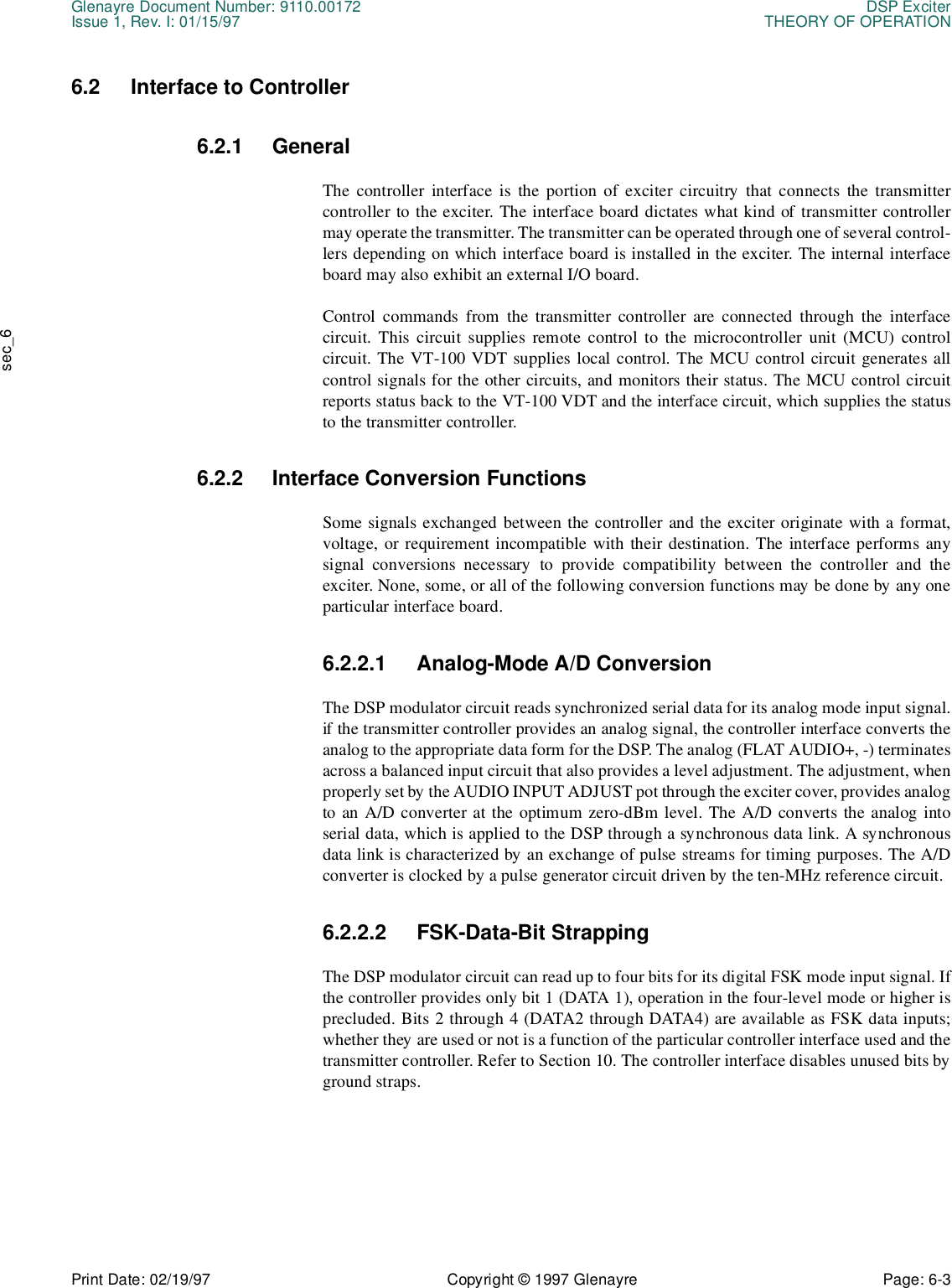 Glenayre Document Number: 9110.00172 DSP ExciterIssue 1, Rev. I: 01/15/97 THEORY OF OPERATIONPrint Date: 02/19/97 Copyright © 1997 Glenayre Page: 6-3    sec_66.2 Interface to Controller6.2.1 GeneralThe controller interface is the portion of exciter circuitry that connects the transmittercontroller to the exciter. The interface board dictates what kind of transmitter controllermay operate the transmitter. The transmitter can be operated through one of several control-lers depending on which interface board is installed in the exciter. The internal interfaceboard may also exhibit an external I/O board.Control commands from the transmitter controller are connected through the interfacecircuit. This circuit supplies remote control to the microcontroller unit (MCU) controlcircuit. The VT-100 VDT supplies local control. The MCU control circuit generates allcontrol signals for the other circuits, and monitors their status. The MCU control circuitreports status back to the VT-100 VDT and the interface circuit, which supplies the statusto the transmitter controller. 6.2.2 Interface Conversion Functions Some signals exchanged between the controller and the exciter originate with a format,voltage, or requirement incompatible with their destination. The interface performs anysignal conversions necessary to provide compatibility between the controller and theexciter. None, some, or all of the following conversion functions may be done by any oneparticular interface board.6.2.2.1 Analog-Mode A/D Conversion The DSP modulator circuit reads synchronized serial data for its analog mode input signal.if the transmitter controller provides an analog signal, the controller interface converts theanalog to the appropriate data form for the DSP. The analog (FLAT AUDIO+, -) terminatesacross a balanced input circuit that also provides a level adjustment. The adjustment, whenproperly set by the AUDIO INPUT ADJUST pot through the exciter cover, provides analogto an A/D converter at the optimum zero-dBm level. The A/D converts the analog intoserial data, which is applied to the DSP through a synchronous data link. A synchronousdata link is characterized by an exchange of pulse streams for timing purposes. The A/Dconverter is clocked by a pulse generator circuit driven by the ten-MHz reference circuit. 6.2.2.2 FSK-Data-Bit Strapping The DSP modulator circuit can read up to four bits for its digital FSK mode input signal. Ifthe controller provides only bit 1 (DATA 1), operation in the four-level mode or higher isprecluded. Bits 2 through 4 (DATA2 through DATA4) are available as FSK data inputs;whether they are used or not is a function of the particular controller interface used and thetransmitter controller. Refer to Section 10. The controller interface disables unused bits byground straps. 