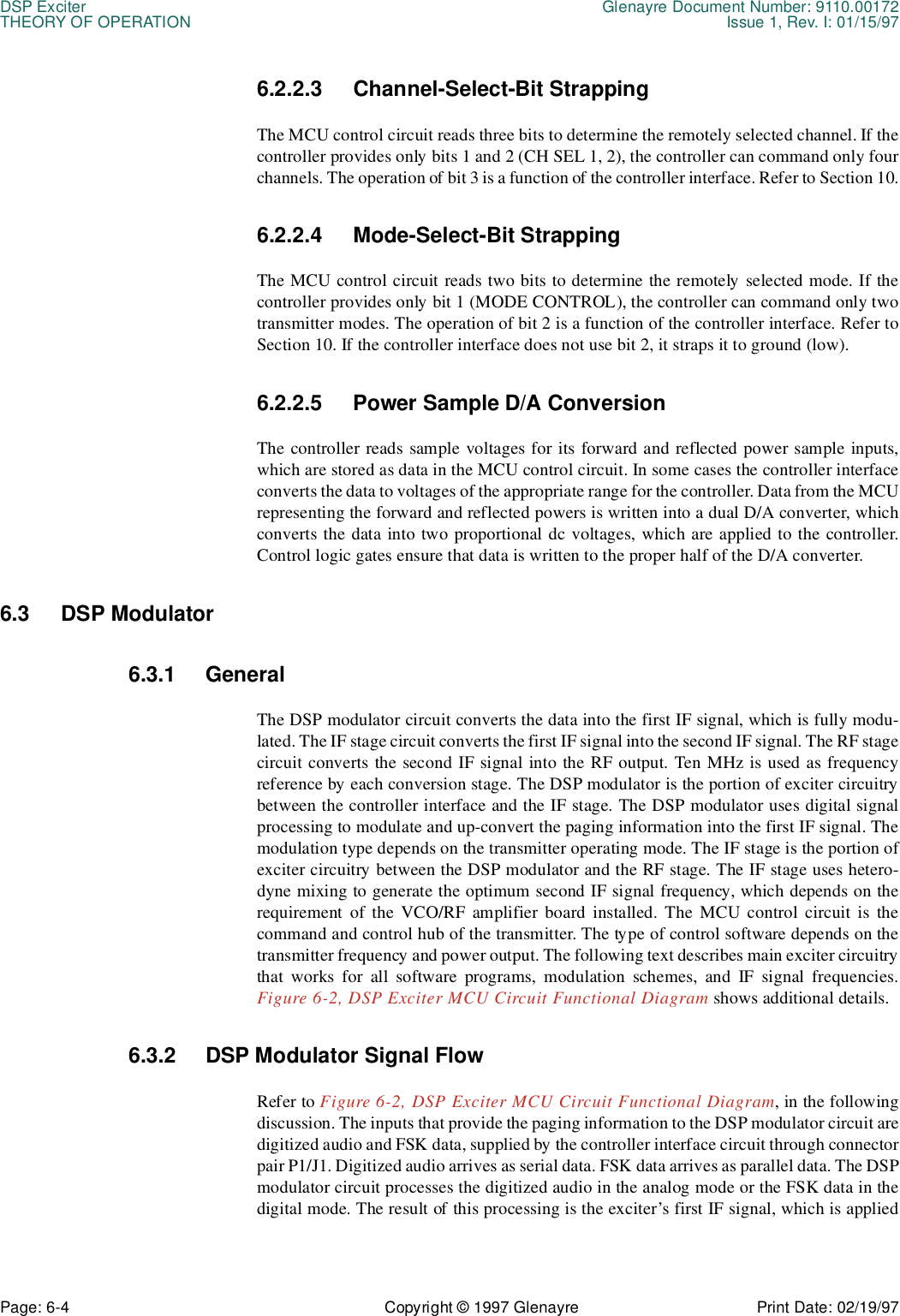 DSP Exciter Glenayre Document Number: 9110.00172THEORY OF OPERATION Issue 1, Rev. I: 01/15/97Page: 6-4 Copyright © 1997 Glenayre Print Date: 02/19/976.2.2.3 Channel-Select-Bit Strapping The MCU control circuit reads three bits to determine the remotely selected channel. If thecontroller provides only bits 1 and 2 (CH SEL 1, 2), the controller can command only fourchannels. The operation of bit 3 is a function of the controller interface. Refer to Section 10.6.2.2.4 Mode-Select-Bit Strapping The MCU control circuit reads two bits to determine the remotely selected mode. If thecontroller provides only bit 1 (MODE CONTROL), the controller can command only twotransmitter modes. The operation of bit 2 is a function of the controller interface. Refer toSection 10. If the controller interface does not use bit 2, it straps it to ground (low). 6.2.2.5 Power Sample D/A Conversion The controller reads sample voltages for its forward and reflected power sample inputs,which are stored as data in the MCU control circuit. In some cases the controller interfaceconverts the data to voltages of the appropriate range for the controller. Data from the MCUrepresenting the forward and reflected powers is written into a dual D/A converter, whichconverts the data into two proportional dc voltages, which are applied to the controller.Control logic gates ensure that data is written to the proper half of the D/A converter. 6.3 DSP Modulator6.3.1 GeneralThe DSP modulator circuit converts the data into the first IF signal, which is fully modu-lated. The IF stage circuit converts the first IF signal into the second IF signal. The RF stagecircuit converts the second IF signal into the RF output. Ten MHz is used as frequencyreference by each conversion stage. The DSP modulator is the portion of exciter circuitrybetween the controller interface and the IF stage. The DSP modulator uses digital signalprocessing to modulate and up-convert the paging information into the first IF signal. Themodulation type depends on the transmitter operating mode. The IF stage is the portion ofexciter circuitry between the DSP modulator and the RF stage. The IF stage uses hetero-dyne mixing to generate the optimum second IF signal frequency, which depends on therequirement of the VCO/RF amplifier board installed. The MCU control circuit is thecommand and control hub of the transmitter. The type of control software depends on thetransmitter frequency and power output. The following text describes main exciter circuitrythat works for all software programs, modulation schemes, and IF signal frequencies.Figure 6-2, DSP Exciter MCU Circuit Functional Diagram shows additional details.6.3.2 DSP Modulator Signal Flow Refer to Figure 6-2, DSP Exciter MCU Circuit Functional Diagram, in the followingdiscussion. The inputs that provide the paging information to the DSP modulator circuit aredigitized audio and FSK data, supplied by the controller interface circuit through connectorpair P1/J1. Digitized audio arrives as serial data. FSK data arrives as parallel data. The DSPmodulator circuit processes the digitized audio in the analog mode or the FSK data in thedigital mode. The result of this processing is the exciter’s first IF signal, which is applied