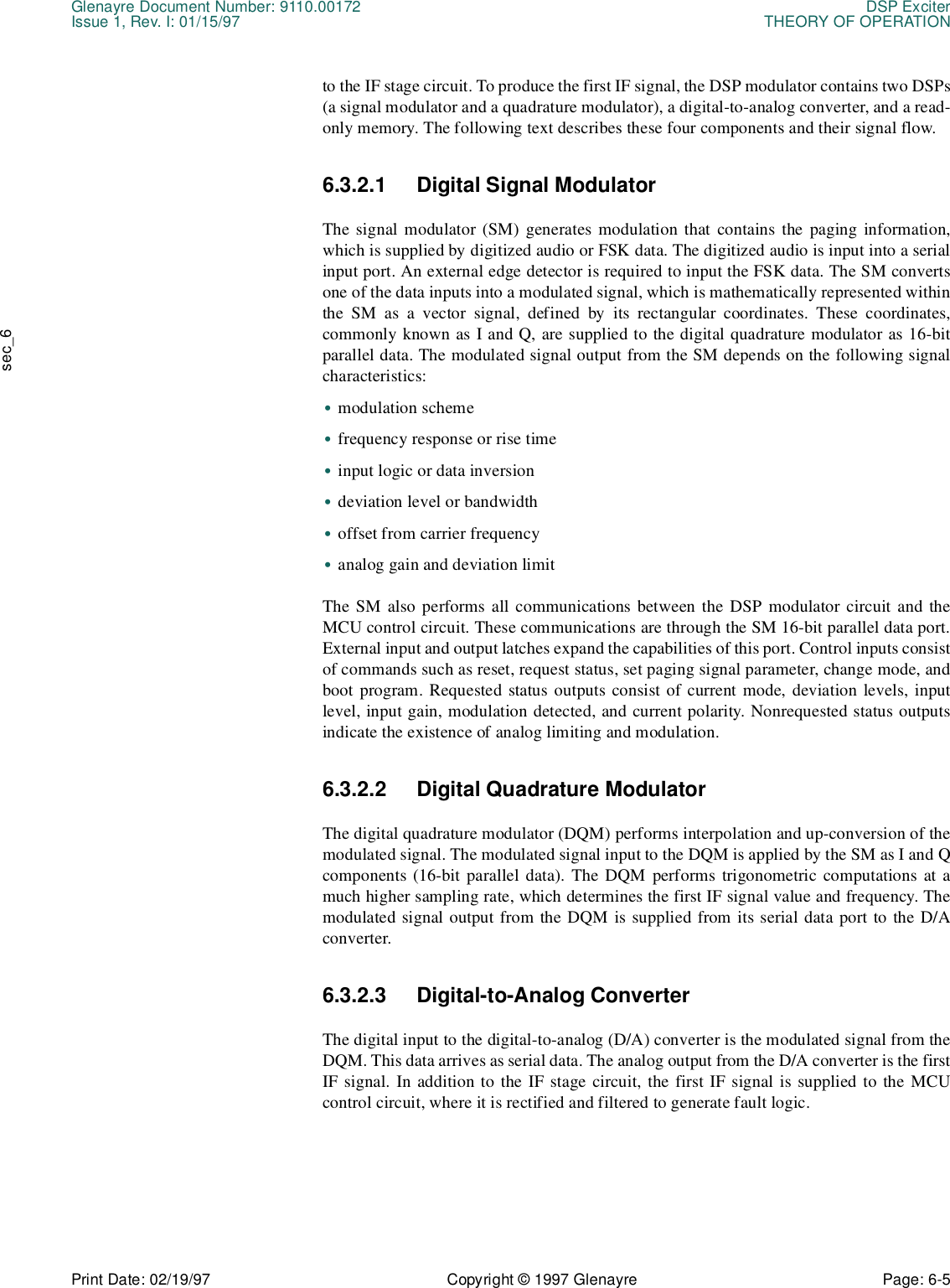 Glenayre Document Number: 9110.00172 DSP ExciterIssue 1, Rev. I: 01/15/97 THEORY OF OPERATIONPrint Date: 02/19/97 Copyright © 1997 Glenayre Page: 6-5    sec_6to the IF stage circuit. To produce the first IF signal, the DSP modulator contains two DSPs(a signal modulator and a quadrature modulator), a digital-to-analog converter, and a read-only memory. The following text describes these four components and their signal flow. 6.3.2.1 Digital Signal Modulator The signal modulator (SM) generates modulation that contains the paging information,which is supplied by digitized audio or FSK data. The digitized audio is input into a serialinput port. An external edge detector is required to input the FSK data. The SM convertsone of the data inputs into a modulated signal, which is mathematically represented withinthe SM as a vector signal, defined by its rectangular coordinates. These coordinates,commonly known as I and Q, are supplied to the digital quadrature modulator as 16-bitparallel data. The modulated signal output from the SM depends on the following signalcharacteristics: •modulation scheme •frequency response or rise time •input logic or data inversion •deviation level or bandwidth •offset from carrier frequency •analog gain and deviation limit The SM also performs all communications between the DSP modulator circuit and theMCU control circuit. These communications are through the SM 16-bit parallel data port.External input and output latches expand the capabilities of this port. Control inputs consistof commands such as reset, request status, set paging signal parameter, change mode, andboot program. Requested status outputs consist of current mode, deviation levels, inputlevel, input gain, modulation detected, and current polarity. Nonrequested status outputsindicate the existence of analog limiting and modulation. 6.3.2.2 Digital Quadrature Modulator The digital quadrature modulator (DQM) performs interpolation and up-conversion of themodulated signal. The modulated signal input to the DQM is applied by the SM as I and Qcomponents (16-bit parallel data). The DQM performs trigonometric computations at amuch higher sampling rate, which determines the first IF signal value and frequency. Themodulated signal output from the DQM is supplied from its serial data port to the D/Aconverter. 6.3.2.3 Digital-to-Analog Converter The digital input to the digital-to-analog (D/A) converter is the modulated signal from theDQM. This data arrives as serial data. The analog output from the D/A converter is the firstIF signal. In addition to the IF stage circuit, the first IF signal is supplied to the MCUcontrol circuit, where it is rectified and filtered to generate fault logic. 