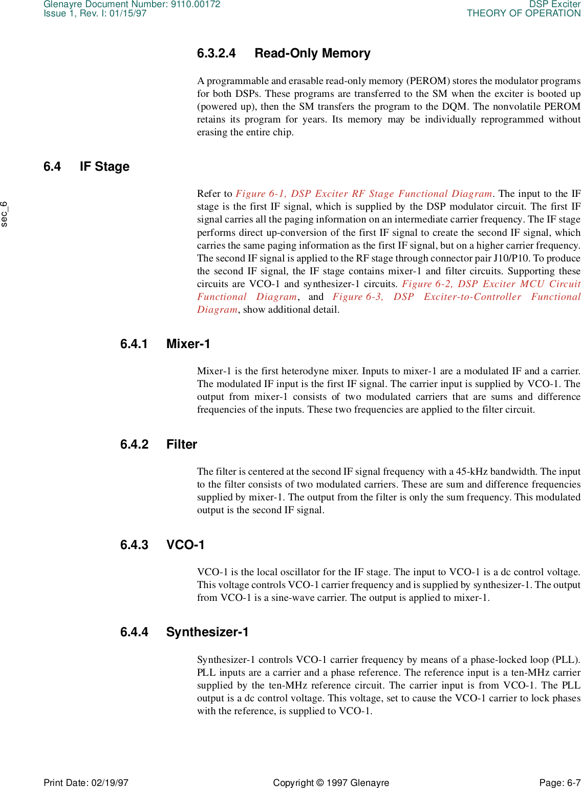 Glenayre Document Number: 9110.00172 DSP ExciterIssue 1, Rev. I: 01/15/97 THEORY OF OPERATIONPrint Date: 02/19/97 Copyright © 1997 Glenayre Page: 6-7    sec_66.3.2.4 Read-Only Memory A programmable and erasable read-only memory (PEROM) stores the modulator programsfor both DSPs. These programs are transferred to the SM when the exciter is booted up(powered up), then the SM transfers the program to the DQM. The nonvolatile PEROMretains its program for years. Its memory may be individually reprogrammed withouterasing the entire chip. 6.4 IF Stage Refer to Figure 6-1, DSP Exciter RF Stage Functional Diagram. The input to the IFstage is the first IF signal, which is supplied by the DSP modulator circuit. The first IFsignal carries all the paging information on an intermediate carrier frequency. The IF stageperforms direct up-conversion of the first IF signal to create the second IF signal, whichcarries the same paging information as the first IF signal, but on a higher carrier frequency.The second IF signal is applied to the RF stage through connector pair J10/P10. To producethe second IF signal, the IF stage contains mixer-1 and filter circuits. Supporting thesecircuits are VCO-1 and synthesizer-1 circuits. Figure 6-2, DSP Exciter MCU CircuitFunctional Diagram, and Figure 6-3, DSP Exciter-to-Controller FunctionalDiagram, show additional detail.6.4.1 Mixer-1 Mixer-1 is the first heterodyne mixer. Inputs to mixer-1 are a modulated IF and a carrier.The modulated IF input is the first IF signal. The carrier input is supplied by VCO-1. Theoutput from mixer-1 consists of two modulated carriers that are sums and differencefrequencies of the inputs. These two frequencies are applied to the filter circuit. 6.4.2 Filter The filter is centered at the second IF signal frequency with a 45-kHz bandwidth. The inputto the filter consists of two modulated carriers. These are sum and difference frequenciessupplied by mixer-1. The output from the filter is only the sum frequency. This modulatedoutput is the second IF signal. 6.4.3 VCO-1 VCO-1 is the local oscillator for the IF stage. The input to VCO-1 is a dc control voltage.This voltage controls VCO-1 carrier frequency and is supplied by synthesizer-1. The outputfrom VCO-1 is a sine-wave carrier. The output is applied to mixer-1. 6.4.4 Synthesizer-1 Synthesizer-1 controls VCO-1 carrier frequency by means of a phase-locked loop (PLL).PLL inputs are a carrier and a phase reference. The reference input is a ten-MHz carriersupplied by the ten-MHz reference circuit. The carrier input is from VCO-1. The PLLoutput is a dc control voltage. This voltage, set to cause the VCO-1 carrier to lock phaseswith the reference, is supplied to VCO-1. 