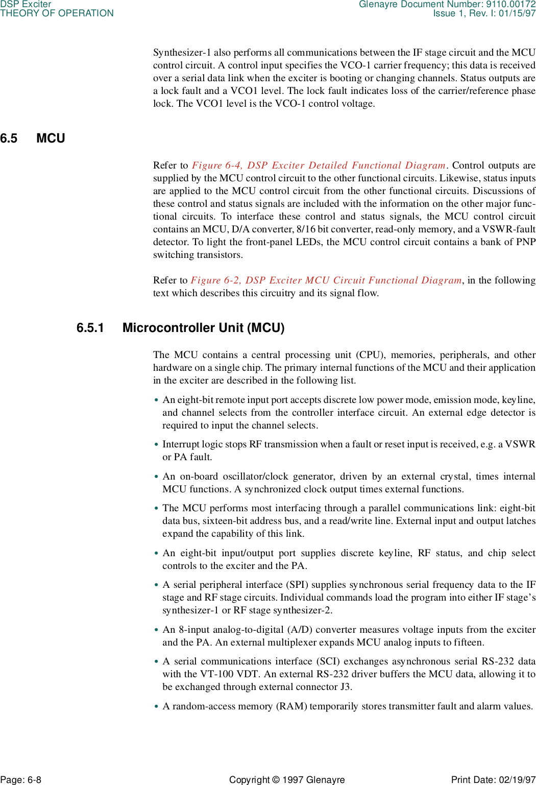 DSP Exciter Glenayre Document Number: 9110.00172THEORY OF OPERATION Issue 1, Rev. I: 01/15/97Page: 6-8 Copyright © 1997 Glenayre Print Date: 02/19/97Synthesizer-1 also performs all communications between the IF stage circuit and the MCUcontrol circuit. A control input specifies the VCO-1 carrier frequency; this data is receivedover a serial data link when the exciter is booting or changing channels. Status outputs area lock fault and a VCO1 level. The lock fault indicates loss of the carrier/reference phaselock. The VCO1 level is the VCO-1 control voltage. 6.5 MCU Refer to Figure 6-4, DSP Exciter Detailed Functional Diagram. Control outputs aresupplied by the MCU control circuit to the other functional circuits. Likewise, status inputsare applied to the MCU control circuit from the other functional circuits. Discussions ofthese control and status signals are included with the information on the other major func-tional circuits. To interface these control and status signals, the MCU control circuitcontains an MCU, D/A converter, 8/16 bit converter, read-only memory, and a VSWR-faultdetector. To light the front-panel LEDs, the MCU control circuit contains a bank of PNPswitching transistors. Refer to Figure 6-2, DSP Exciter MCU Circuit Functional Diagram, in the followingtext which describes this circuitry and its signal flow. 6.5.1 Microcontroller Unit (MCU) The MCU contains a central processing unit (CPU), memories, peripherals, and otherhardware on a single chip. The primary internal functions of the MCU and their applicationin the exciter are described in the following list. •An eight-bit remote input port accepts discrete low power mode, emission mode, keyline,and channel selects from the controller interface circuit. An external edge detector isrequired to input the channel selects. •Interrupt logic stops RF transmission when a fault or reset input is received, e.g. a VSWRor PA fault. •An on-board oscillator/clock generator, driven by an external crystal, times internalMCU functions. A synchronized clock output times external functions. •The MCU performs most interfacing through a parallel communications link: eight-bitdata bus, sixteen-bit address bus, and a read/write line. External input and output latchesexpand the capability of this link. •An eight-bit input/output port supplies discrete keyline, RF status, and chip selectcontrols to the exciter and the PA. •A serial peripheral interface (SPI) supplies synchronous serial frequency data to the IFstage and RF stage circuits. Individual commands load the program into either IF stage’ssynthesizer-1 or RF stage synthesizer-2. •An 8-input analog-to-digital (A/D) converter measures voltage inputs from the exciterand the PA. An external multiplexer expands MCU analog inputs to fifteen. •A serial communications interface (SCI) exchanges asynchronous serial RS-232 datawith the VT-100 VDT. An external RS-232 driver buffers the MCU data, allowing it tobe exchanged through external connector J3. •A random-access memory (RAM) temporarily stores transmitter fault and alarm values. 