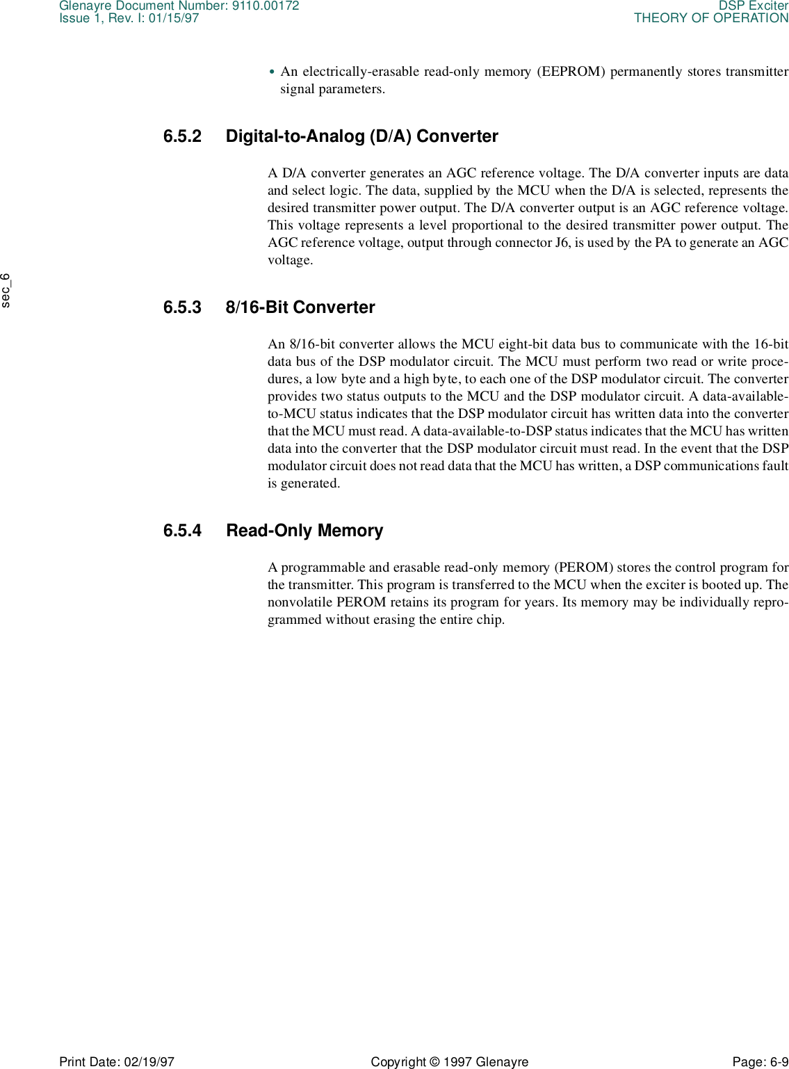 Glenayre Document Number: 9110.00172 DSP ExciterIssue 1, Rev. I: 01/15/97 THEORY OF OPERATIONPrint Date: 02/19/97 Copyright © 1997 Glenayre Page: 6-9    sec_6•An electrically-erasable read-only memory (EEPROM) permanently stores transmittersignal parameters. 6.5.2 Digital-to-Analog (D/A) Converter A D/A converter generates an AGC reference voltage. The D/A converter inputs are dataand select logic. The data, supplied by the MCU when the D/A is selected, represents thedesired transmitter power output. The D/A converter output is an AGC reference voltage.This voltage represents a level proportional to the desired transmitter power output. TheAGC reference voltage, output through connector J6, is used by the PA to generate an AGCvoltage. 6.5.3 8/16-Bit Converter An 8/16-bit converter allows the MCU eight-bit data bus to communicate with the 16-bitdata bus of the DSP modulator circuit. The MCU must perform two read or write proce-dures, a low byte and a high byte, to each one of the DSP modulator circuit. The converterprovides two status outputs to the MCU and the DSP modulator circuit. A data-available-to-MCU status indicates that the DSP modulator circuit has written data into the converterthat the MCU must read. A data-available-to-DSP status indicates that the MCU has writtendata into the converter that the DSP modulator circuit must read. In the event that the DSPmodulator circuit does not read data that the MCU has written, a DSP communications faultis generated. 6.5.4 Read-Only Memory A programmable and erasable read-only memory (PEROM) stores the control program forthe transmitter. This program is transferred to the MCU when the exciter is booted up. Thenonvolatile PEROM retains its program for years. Its memory may be individually repro-grammed without erasing the entire chip. 