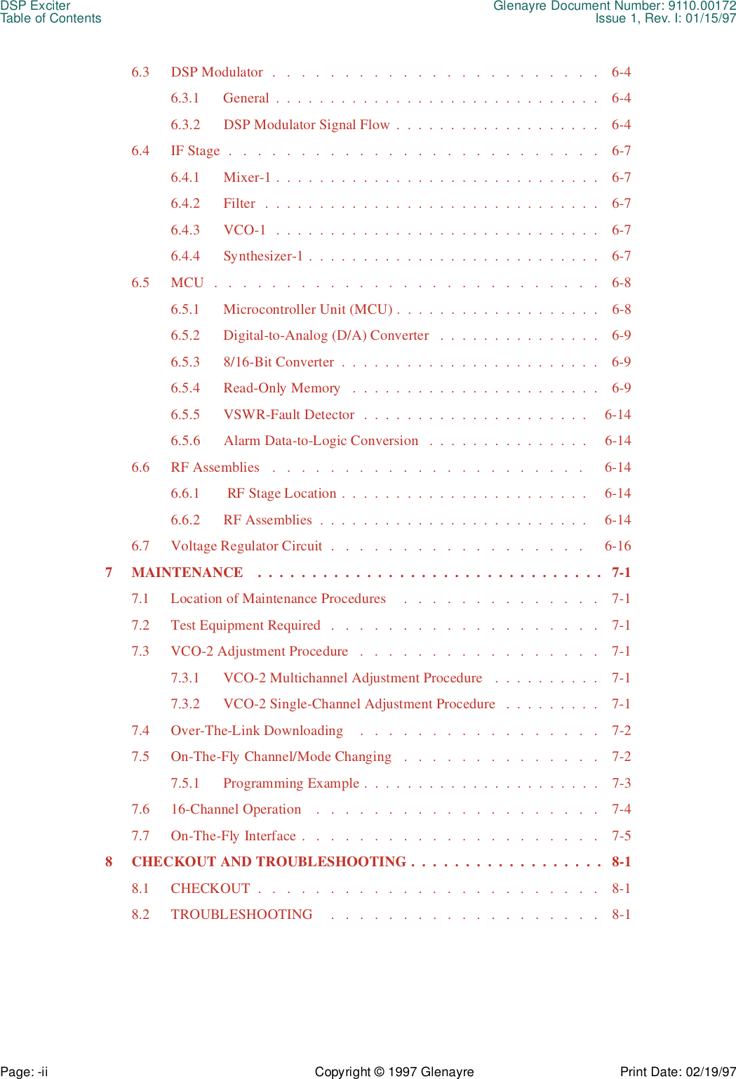 DSP Exciter Glenayre Document Number: 9110.00172Table of Contents Issue 1, Rev. I: 01/15/97Page: -ii Copyright © 1997 Glenayre Print Date: 02/19/976.3  DSP Modulator  .   .   .   .   .   .   .   .   .   .   .   .   .   .   .   .   .   .   .   .   .   .   .    6-46.3.1  General  .  .  .  .  .  .  .  .  .  .  .  .  .  .  .  .  .  .  .  .  .  .  .  .  .  .  .  .  .  .    6-46.3.2  DSP Modulator Signal Flow .  .  .  .  .  .  .  .  .  .  .  .  .  .  .  .  .  .  .    6-46.4  IF Stage  .   .   .   .   .   .   .   .   .   .   .   .   .   .   .   .   .   .   .   .   .   .   .   .   .   .    6-76.4.1  Mixer-1 .  .  .  .  .  .  .  .  .  .  .  .  .  .  .  .  .  .  .  .  .  .  .  .  .  .  .  .  .  .    6-76.4.2  Filter   .  .  .  .  .  .  .  .  .  .  .  .  .  .  .  .  .  .  .  .  .  .  .  .  .  .  .  .  .  .  .    6-76.4.3  VCO-1  .  .  .  .  .  .  .  .  .  .  .  .  .  .  .  .  .  .  .  .  .  .  .  .  .  .  .  .  .  .    6-76.4.4  Synthesizer-1 .  .  .  .  .  .  .  .  .  .  .  .  .  .  .  .  .  .  .  .  .  .  .  .  .  .  .    6-76.5  MCU   .   .   .   .   .   .   .   .   .   .   .   .   .   .   .   .   .   .   .   .   .   .   .   .   .   .   .    6-86.5.1  Microcontroller Unit (MCU) .  .  .  .  .  .  .  .  .  .  .  .  .  .  .  .  .  .  .    6-86.5.2  Digital-to-Analog (D/A) Converter   .  .  .  .  .  .  .  .  .  .  .  .  .  .  .    6-96.5.3  8/16-Bit Converter  .  .  .  .  .  .  .  .  .  .  .  .  .  .  .  .  .  .  .  .  .  .  .  .    6-96.5.4  Read-Only Memory   .  .  .  .  .  .  .  .  .  .  .  .  .  .  .  .  .  .  .  .  .  .  .    6-96.5.5  VSWR-Fault Detector  .  .  .  .  .  .  .  .  .  .  .  .  .  .  .  .  .  .  .  .  .     6-146.5.6 Alarm Data-to-Logic Conversion   .  .  .  .  .  .  .  .  .  .  .  .  .  .  .     6-146.6  RF Assemblies   .   .   .   .   .   .   .   .   .   .   .   .   .   .   .   .   .   .   .   .   .   .      6-146.6.1   RF Stage Location .  .  .  .  .  .  .  .  .  .  .  .  .  .  .  .  .  .  .  .  .  .  .     6-146.6.2  RF Assemblies  .  .  .  .  .  .  .  .  .  .  .  .  .  .  .  .  .  .  .  .  .  .  .  .  .     6-146.7  Voltage Regulator Circuit  .   .   .   .   .   .   .   .   .   .   .   .   .   .   .   .   .   .      6-167  MAINTENANCE    .  .  .  .  .  .  .  .  .  .  .  .  .  .  .  .  .  .  .  .  .  .  .  .  .  .  .  .  .  .  .  .   7-17.1  Location of Maintenance Procedures     .   .   .   .   .   .   .   .   .   .   .   .   .   .    7-17.2  Test Equipment Required   .   .   .   .   .   .   .   .   .   .   .   .   .   .   .   .   .   .   .    7-17.3  VCO-2 Adjustment Procedure   .   .   .   .   .   .   .   .   .   .   .   .   .   .   .   .   .    7-17.3.1  VCO-2 Multichannel Adjustment Procedure   .  .  .  .  .  .  .  .  .  .    7-17.3.2  VCO-2 Single-Channel Adjustment Procedure   .  .  .  .  .  .  .  .  .    7-17.4  Over-The-Link Downloading    .   .   .   .   .   .   .   .   .   .   .   .   .   .   .   .   .    7-27.5  On-The-Fly Channel/Mode Changing   .   .   .   .   .   .   .   .   .   .   .   .   .   .    7-27.5.1  Programming Example .  .  .  .  .  .  .  .  .  .  .  .  .  .  .  .  .  .  .  .  .  .    7-37.6  16-Channel Operation    .   .   .   .   .   .   .   .   .   .   .   .   .   .   .   .   .   .   .   .    7-47.7  On-The-Fly Interface .   .   .   .   .   .   .   .   .   .   .   .   .   .   .   .   .   .   .   .   .    7-58  CHECKOUT AND TROUBLESHOOTING .  .  .  .  .  .  .  .  .  .  .  .  .  .  .  .  .  .   8-18.1  CHECKOUT  .   .   .   .   .   .   .   .   .   .   .   .   .   .   .   .   .   .   .   .   .   .   .   .    8-18.2  TROUBLESHOOTING     .   .   .   .   .   .   .   .   .   .   .   .   .   .   .   .   .   .   .    8-1