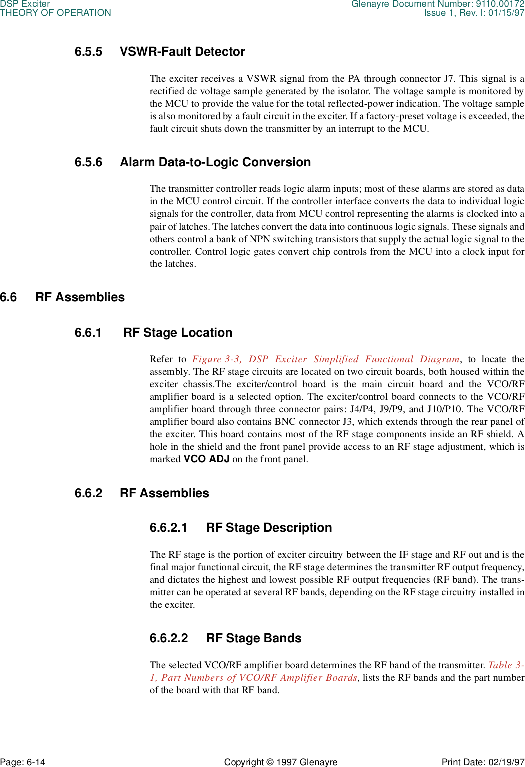 DSP Exciter Glenayre Document Number: 9110.00172THEORY OF OPERATION Issue 1, Rev. I: 01/15/97Page: 6-14 Copyright © 1997 Glenayre Print Date: 02/19/976.5.5 VSWR-Fault Detector The exciter receives a VSWR signal from the PA through connector J7. This signal is arectified dc voltage sample generated by the isolator. The voltage sample is monitored bythe MCU to provide the value for the total reflected-power indication. The voltage sampleis also monitored by a fault circuit in the exciter. If a factory-preset voltage is exceeded, thefault circuit shuts down the transmitter by an interrupt to the MCU. 6.5.6 Alarm Data-to-Logic Conversion The transmitter controller reads logic alarm inputs; most of these alarms are stored as datain the MCU control circuit. If the controller interface converts the data to individual logicsignals for the controller, data from MCU control representing the alarms is clocked into apair of latches. The latches convert the data into continuous logic signals. These signals andothers control a bank of NPN switching transistors that supply the actual logic signal to thecontroller. Control logic gates convert chip controls from the MCU into a clock input forthe latches. 6.6 RF Assemblies6.6.1  RF Stage LocationRefer to Figure 3-3, DSP Exciter Simplified Functional Diagram, to locate theassembly. The RF stage circuits are located on two circuit boards, both housed within theexciter chassis.The exciter/control board is the main circuit board and the VCO/RFamplifier board is a selected option. The exciter/control board connects to the VCO/RFamplifier board through three connector pairs: J4/P4, J9/P9, and J10/P10. The VCO/RFamplifier board also contains BNC connector J3, which extends through the rear panel ofthe exciter. This board contains most of the RF stage components inside an RF shield. Ahole in the shield and the front panel provide access to an RF stage adjustment, which ismarked VCO ADJ on the front panel.6.6.2 RF Assemblies6.6.2.1 RF Stage DescriptionThe RF stage is the portion of exciter circuitry between the IF stage and RF out and is thefinal major functional circuit, the RF stage determines the transmitter RF output frequency,and dictates the highest and lowest possible RF output frequencies (RF band). The trans-mitter can be operated at several RF bands, depending on the RF stage circuitry installed inthe exciter.6.6.2.2 RF Stage BandsThe selected VCO/RF amplifier board determines the RF band of the transmitter. Table 3-1, Part Numbers of VCO/RF Amplifier Boards, lists the RF bands and the part numberof the board with that RF band.