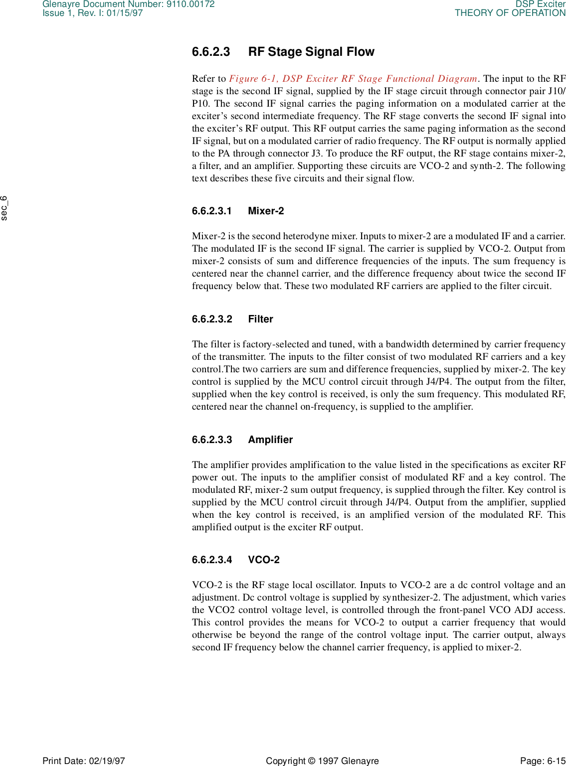 Glenayre Document Number: 9110.00172 DSP ExciterIssue 1, Rev. I: 01/15/97 THEORY OF OPERATIONPrint Date: 02/19/97 Copyright © 1997 Glenayre Page: 6-15    sec_66.6.2.3 RF Stage Signal FlowRefer to Figure 6-1, DSP Exciter RF Stage Functional Diagram. The input to the RFstage is the second IF signal, supplied by the IF stage circuit through connector pair J10/P10. The second IF signal carries the paging information on a modulated carrier at theexciter’s second intermediate frequency. The RF stage converts the second IF signal intothe exciter’s RF output. This RF output carries the same paging information as the secondIF signal, but on a modulated carrier of radio frequency. The RF output is normally appliedto the PA through connector J3. To produce the RF output, the RF stage contains mixer-2,a filter, and an amplifier. Supporting these circuits are VCO-2 and synth-2. The followingtext describes these five circuits and their signal flow.6.6.2.3.1 Mixer-2Mixer-2 is the second heterodyne mixer. Inputs to mixer-2 are a modulated IF and a carrier.The modulated IF is the second IF signal. The carrier is supplied by VCO-2. Output frommixer-2 consists of sum and difference frequencies of the inputs. The sum frequency iscentered near the channel carrier, and the difference frequency about twice the second IFfrequency below that. These two modulated RF carriers are applied to the filter circuit.6.6.2.3.2 FilterThe filter is factory-selected and tuned, with a bandwidth determined by carrier frequencyof the transmitter. The inputs to the filter consist of two modulated RF carriers and a keycontrol.The two carriers are sum and difference frequencies, supplied by mixer-2. The keycontrol is supplied by the MCU control circuit through J4/P4. The output from the filter,supplied when the key control is received, is only the sum frequency. This modulated RF,centered near the channel on-frequency, is supplied to the amplifier.6.6.2.3.3 AmplifierThe amplifier provides amplification to the value listed in the specifications as exciter RFpower out. The inputs to the amplifier consist of modulated RF and a key control. Themodulated RF, mixer-2 sum output frequency, is supplied through the filter. Key control issupplied by the MCU control circuit through J4/P4. Output from the amplifier, suppliedwhen the key control is received, is an amplified version of the modulated RF. Thisamplified output is the exciter RF output.6.6.2.3.4 VCO-2VCO-2 is the RF stage local oscillator. Inputs to VCO-2 are a dc control voltage and anadjustment. Dc control voltage is supplied by synthesizer-2. The adjustment, which variesthe VCO2 control voltage level, is controlled through the front-panel VCO ADJ access.This control provides the means for VCO-2 to output a carrier frequency that wouldotherwise be beyond the range of the control voltage input. The carrier output, alwayssecond IF frequency below the channel carrier frequency, is applied to mixer-2.