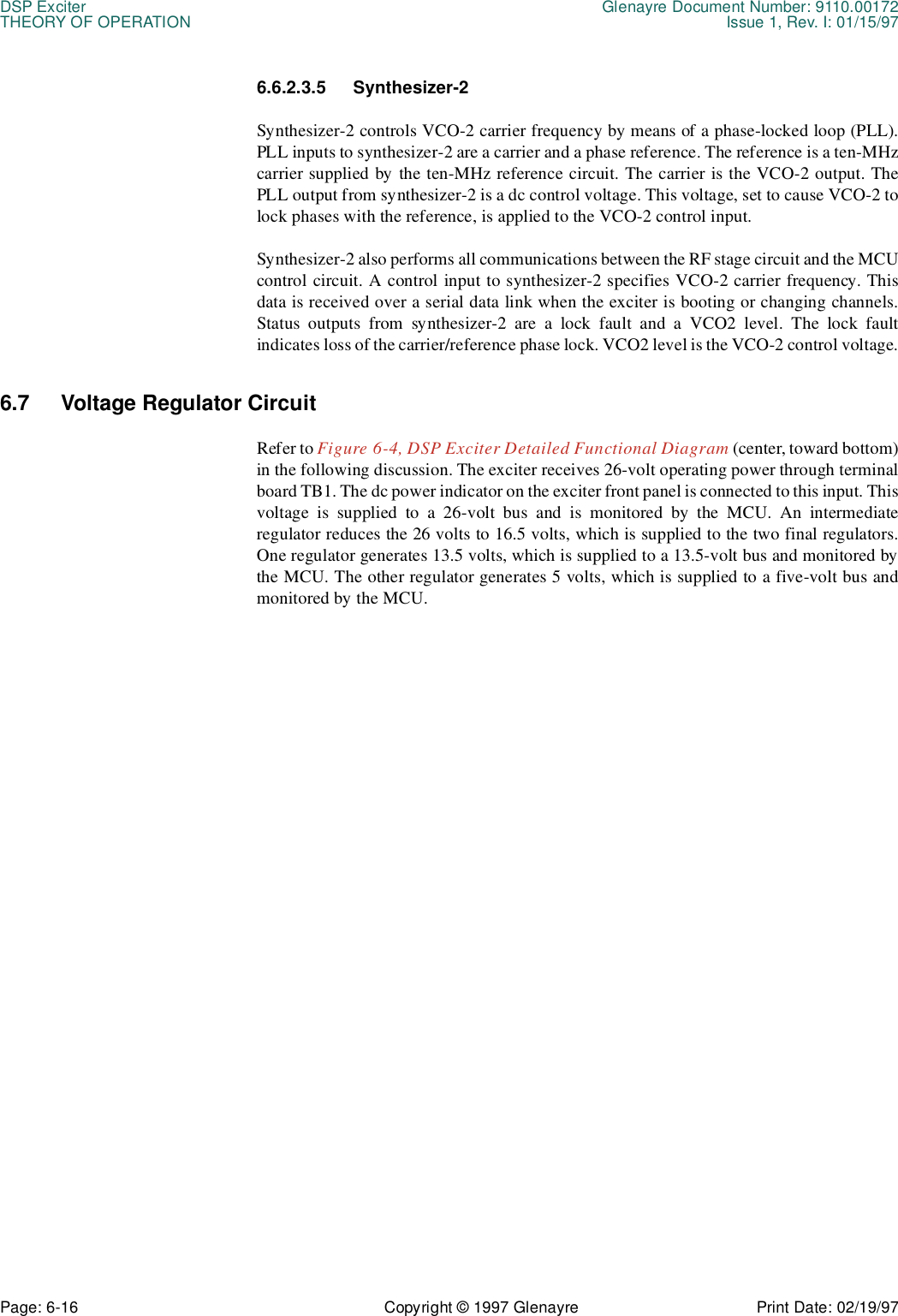 DSP Exciter Glenayre Document Number: 9110.00172THEORY OF OPERATION Issue 1, Rev. I: 01/15/97Page: 6-16 Copyright © 1997 Glenayre Print Date: 02/19/976.6.2.3.5 Synthesizer-2Synthesizer-2 controls VCO-2 carrier frequency by means of a phase-locked loop (PLL).PLL inputs to synthesizer-2 are a carrier and a phase reference. The reference is a ten-MHzcarrier supplied by the ten-MHz reference circuit. The carrier is the VCO-2 output. ThePLL output from synthesizer-2 is a dc control voltage. This voltage, set to cause VCO-2 tolock phases with the reference, is applied to the VCO-2 control input.Synthesizer-2 also performs all communications between the RF stage circuit and the MCUcontrol circuit. A control input to synthesizer-2 specifies VCO-2 carrier frequency. Thisdata is received over a serial data link when the exciter is booting or changing channels.Status outputs from synthesizer-2 are a lock fault and a VCO2 level. The lock faultindicates loss of the carrier/reference phase lock. VCO2 level is the VCO-2 control voltage.6.7 Voltage Regulator Circuit Refer to Figure 6-4, DSP Exciter Detailed Functional Diagram (center, toward bottom)in the following discussion. The exciter receives 26-volt operating power through terminalboard TB1. The dc power indicator on the exciter front panel is connected to this input. Thisvoltage is supplied to a 26-volt bus and is monitored by the MCU. An intermediateregulator reduces the 26 volts to 16.5 volts, which is supplied to the two final regulators.One regulator generates 13.5 volts, which is supplied to a 13.5-volt bus and monitored bythe MCU. The other regulator generates 5 volts, which is supplied to a five-volt bus andmonitored by the MCU.