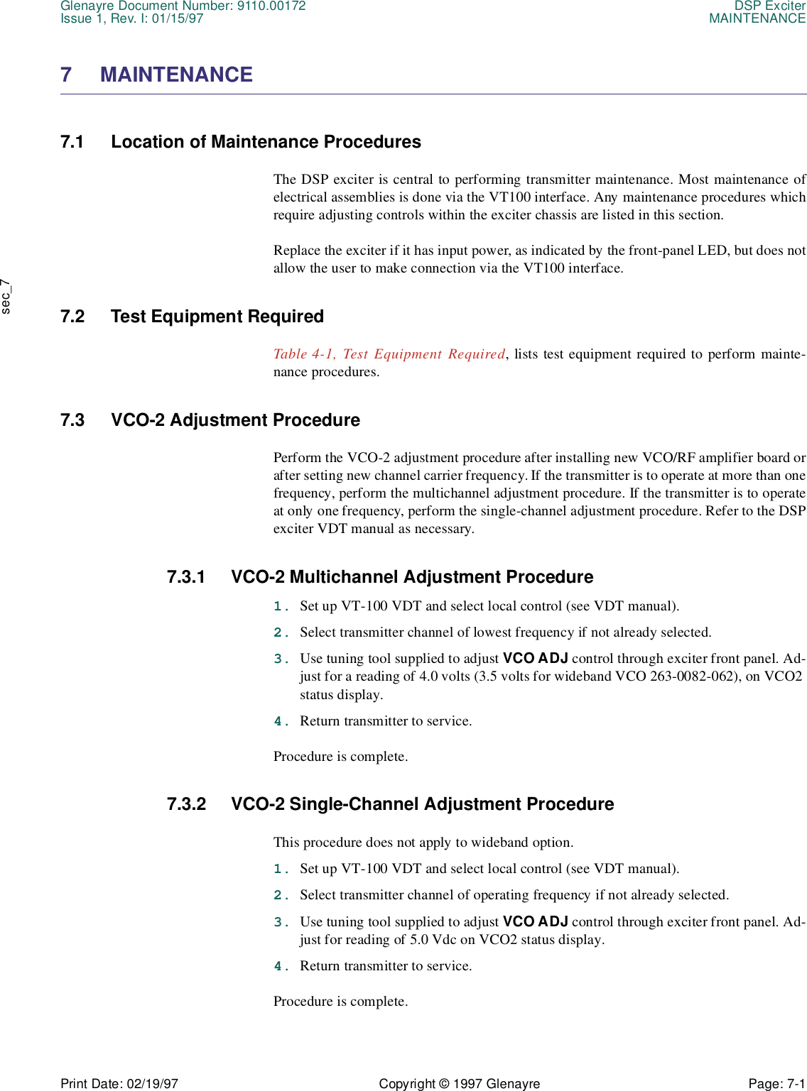 Glenayre Document Number: 9110.00172 DSP ExciterIssue 1, Rev. I: 01/15/97 MAINTENANCEPrint Date: 02/19/97 Copyright © 1997 Glenayre Page: 7-1    sec_77 MAINTENANCE7.1 Location of Maintenance ProceduresThe DSP exciter is central to performing transmitter maintenance. Most maintenance ofelectrical assemblies is done via the VT100 interface. Any maintenance procedures whichrequire adjusting controls within the exciter chassis are listed in this section.Replace the exciter if it has input power, as indicated by the front-panel LED, but does notallow the user to make connection via the VT100 interface.7.2 Test Equipment RequiredTable 4-1, Test Equipment Required, lists test equipment required to perform mainte-nance procedures.7.3 VCO-2 Adjustment ProcedurePerform the VCO-2 adjustment procedure after installing new VCO/RF amplifier board orafter setting new channel carrier frequency. If the transmitter is to operate at more than onefrequency, perform the multichannel adjustment procedure. If the transmitter is to operateat only one frequency, perform the single-channel adjustment procedure. Refer to the DSPexciter VDT manual as necessary.7.3.1 VCO-2 Multichannel Adjustment Procedure1. Set up VT-100 VDT and select local control (see VDT manual).2. Select transmitter channel of lowest frequency if not already selected.3. Use tuning tool supplied to adjust VCO ADJ control through exciter front panel. Ad-just for a reading of 4.0 volts (3.5 volts for wideband VCO 263-0082-062), on VCO2 status display.4. Return transmitter to service.Procedure is complete.7.3.2 VCO-2 Single-Channel Adjustment ProcedureThis procedure does not apply to wideband option.1. Set up VT-100 VDT and select local control (see VDT manual).2. Select transmitter channel of operating frequency if not already selected.3. Use tuning tool supplied to adjust VCO ADJ control through exciter front panel. Ad-just for reading of 5.0 Vdc on VCO2 status display.4. Return transmitter to service.Procedure is complete.