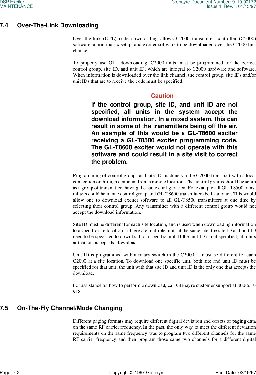 DSP Exciter Glenayre Document Number: 9110.00172MAINTENANCE Issue 1, Rev. I: 01/15/97Page: 7-2 Copyright © 1997 Glenayre Print Date: 02/19/977.4 Over-The-Link DownloadingOver-the-link (OTL) code downloading allows C2000 transmitter controller (C2000)software, alarm matrix setup, and exciter software to be downloaded over the C2000 linkchannel.To properly use OTL downloading, C2000 units must be programmed for the correctcontrol group, site ID, and unit ID, which are integral to C2000 hardware and software.When information is downloaded over the link channel, the control group, site IDs and/orunit IDs that are to receive the code must be specified.CautionIf the control group, site ID, and unit ID are notspecified, all units in the system accept thedownload information. In a mixed system, this canresult in some of the transmitters being off the air.An example of this would be a GL-T8600 exciterreceiving a GL-T8500 exciter programming code.The GL-T8600 exciter would not operate with thissoftware and could result in a site visit to correctthe problem.Programming of control groups and site IDs is done via the C2000 front port with a localconnection or through a modem from a remote location. The control groups should be setupas a group of transmitters having the same configuration. For example, all GL-T8500 trans-mitters could be in one control group and GL-T8600 transmitters be in another. This wouldallow one to download exciter software to all GL-T8500 transmitters at one time byselecting their control group. Any transmitter with a different control group would notaccept the download information.Site ID must be different for each site location, and is used when downloading informationto a specific site location. If there are multiple units at the same site, the site ID and unit IDneed to be specified to download to a specific unit. If the unit ID is not specified, all unitsat that site accept the download.Unit ID is programmed with a rotary switch in the C2000; it must be different for eachC2000 at a site location. To download one specific unit, both site and unit ID must bespecified for that unit; the unit with that site ID and unit ID is the only one that accepts thedownload.For assistance on how to perform a download, call Glenayre customer support at 800-637-9181.7.5 On-The-Fly Channel/Mode ChangingDifferent paging formats may require different digital deviation and offsets of paging dataon the same RF carrier frequency. In the past, the only way to meet the different deviationrequirements on the same frequency was to program two different channels for the sameRF carrier frequency and then program those same two channels for a different digital