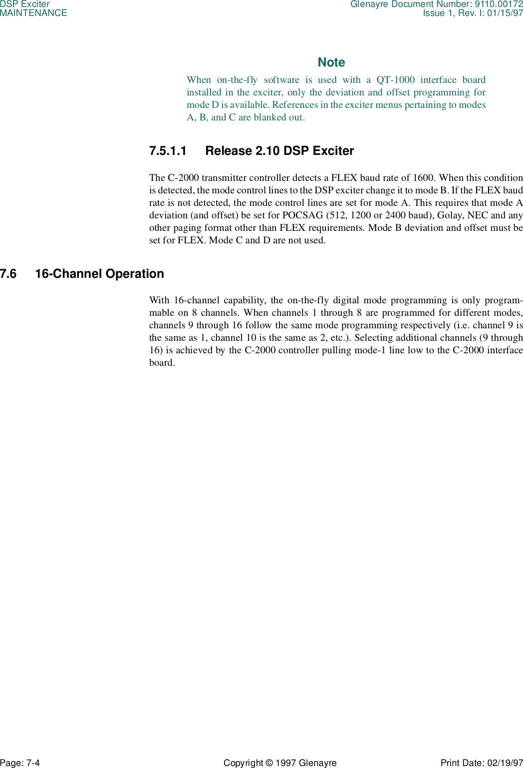 DSP Exciter Glenayre Document Number: 9110.00172MAINTENANCE Issue 1, Rev. I: 01/15/97Page: 7-4 Copyright © 1997 Glenayre Print Date: 02/19/97NoteWhen on-the-fly software is used with a QT-1000 interface boardinstalled in the exciter, only the deviation and offset programming formode D is available. References in the exciter menus pertaining to modesA, B, and C are blanked out.7.5.1.1 Release 2.10 DSP ExciterThe C-2000 transmitter controller detects a FLEX baud rate of 1600. When this conditionis detected, the mode control lines to the DSP exciter change it to mode B. If the FLEX baudrate is not detected, the mode control lines are set for mode A. This requires that mode Adeviation (and offset) be set for POCSAG (512, 1200 or 2400 baud), Golay, NEC and anyother paging format other than FLEX requirements. Mode B deviation and offset must beset for FLEX. Mode C and D are not used.7.6 16-Channel OperationWith 16-channel capability, the on-the-fly digital mode programming is only program-mable on 8 channels. When channels 1 through 8 are programmed for different modes,channels 9 through 16 follow the same mode programming respectively (i.e. channel 9 isthe same as 1, channel 10 is the same as 2, etc.). Selecting additional channels (9 through16) is achieved by the C-2000 controller pulling mode-1 line low to the C-2000 interfaceboard.