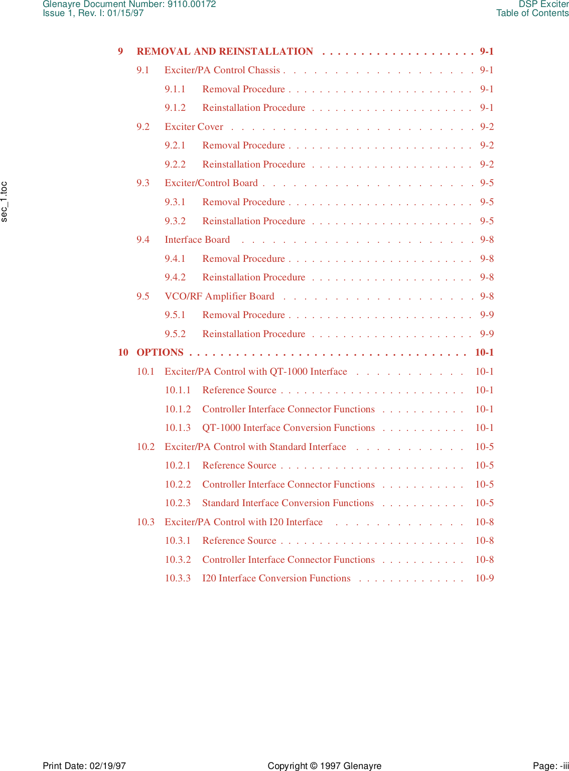 Glenayre Document Number: 9110.00172 DSP ExciterIssue 1, Rev. I: 01/15/97 Table of ContentsPrint Date: 02/19/97 Copyright © 1997 Glenayre Page: -iii    sec_1.toc9  REMOVAL AND REINSTALLATION   .  .  .  .  .  .  .  .  .  .  .  .  .  .  .  .  .  .  .  .  9-19.1  Exciter/PA Control Chassis .   .   .   .   .   .   .   .   .   .   .   .   .   .   .   .   .   .   .  9-19.1.1  Removal Procedure .  .  .  .  .  .  .  .  .  .  .  .  .  .  .  .  .  .  .  .  .  .  .  .   9-19.1.2  Reinstallation Procedure  .  .  .  .  .  .  .  .  .  .  .  .  .  .  .  .  .  .  .  .  .   9-19.2  Exciter Cover   .   .   .   .   .   .   .   .   .   .   .   .   .   .   .   .   .   .   .   .   .   .   .   .  9-29.2.1  Removal Procedure .  .  .  .  .  .  .  .  .  .  .  .  .  .  .  .  .  .  .  .  .  .  .  .   9-29.2.2  Reinstallation Procedure  .  .  .  .  .  .  .  .  .  .  .  .  .  .  .  .  .  .  .  .  .   9-29.3  Exciter/Control Board  .   .   .   .   .   .   .   .   .   .   .   .   .   .   .   .   .   .   .   .   .  9-59.3.1  Removal Procedure .  .  .  .  .  .  .  .  .  .  .  .  .  .  .  .  .  .  .  .  .  .  .  .   9-59.3.2  Reinstallation Procedure  .  .  .  .  .  .  .  .  .  .  .  .  .  .  .  .  .  .  .  .  .   9-59.4  Interface Board    .   .   .   .   .   .   .   .   .   .   .   .   .   .   .   .   .   .   .   .   .   .   .  9-89.4.1  Removal Procedure .  .  .  .  .  .  .  .  .  .  .  .  .  .  .  .  .  .  .  .  .  .  .  .   9-89.4.2  Reinstallation Procedure  .  .  .  .  .  .  .  .  .  .  .  .  .  .  .  .  .  .  .  .  .   9-89.5  VCO/RF Amplifier Board   .   .   .   .   .   .   .   .   .   .   .   .   .   .   .   .   .   .   .  9-89.5.1  Removal Procedure .  .  .  .  .  .  .  .  .  .  .  .  .  .  .  .  .  .  .  .  .  .  .  .   9-99.5.2  Reinstallation Procedure  .  .  .  .  .  .  .  .  .  .  .  .  .  .  .  .  .  .  .  .  .   9-910  OPTIONS  .  .  .  .  .  .  .  .  .  .  .  .  .  .  .  .  .  .  .  .  .  .  .  .  .  .  .  .  .  .  .  .  .  .  .  .   10-110.1  Exciter/PA Control with QT-1000 Interface   .   .   .   .   .   .   .   .   .   .   .    10-110.1.1  Reference Source  .  .  .  .  .  .  .  .  .  .  .  .  .  .  .  .  .  .  .  .  .  .  .  .    10-110.1.2  Controller Interface Connector Functions   .  .  .  .  .  .  .  .  .  .  .    10-110.1.3  QT-1000 Interface Conversion Functions   .  .  .  .  .  .  .  .  .  .  .    10-110.2  Exciter/PA Control with Standard Interface    .   .   .   .   .   .   .   .   .   .   .    10-510.2.1  Reference Source  .  .  .  .  .  .  .  .  .  .  .  .  .  .  .  .  .  .  .  .  .  .  .  .    10-510.2.2  Controller Interface Connector Functions   .  .  .  .  .  .  .  .  .  .  .    10-510.2.3  Standard Interface Conversion Functions   .  .  .  .  .  .  .  .  .  .  .    10-510.3  Exciter/PA Control with I20 Interface    .   .   .   .   .   .   .   .   .   .   .   .   .    10-810.3.1  Reference Source  .  .  .  .  .  .  .  .  .  .  .  .  .  .  .  .  .  .  .  .  .  .  .  .    10-810.3.2  Controller Interface Connector Functions   .  .  .  .  .  .  .  .  .  .  .    10-810.3.3  I20 Interface Conversion Functions   .  .  .  .  .  .  .  .  .  .  .  .  .  .    10-9