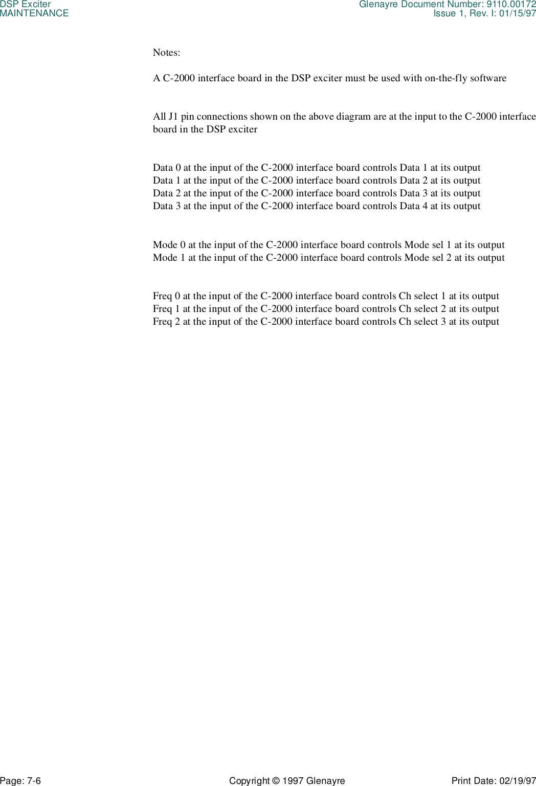 DSP Exciter Glenayre Document Number: 9110.00172MAINTENANCE Issue 1, Rev. I: 01/15/97Page: 7-6 Copyright © 1997 Glenayre Print Date: 02/19/97Notes:A C-2000 interface board in the DSP exciter must be used with on-the-fly softwareAll J1 pin connections shown on the above diagram are at the input to the C-2000 interfaceboard in the DSP exciterData 0 at the input of the C-2000 interface board controls Data 1 at its outputData 1 at the input of the C-2000 interface board controls Data 2 at its outputData 2 at the input of the C-2000 interface board controls Data 3 at its outputData 3 at the input of the C-2000 interface board controls Data 4 at its outputMode 0 at the input of the C-2000 interface board controls Mode sel 1 at its outputMode 1 at the input of the C-2000 interface board controls Mode sel 2 at its outputFreq 0 at the input of the C-2000 interface board controls Ch select 1 at its outputFreq 1 at the input of the C-2000 interface board controls Ch select 2 at its outputFreq 2 at the input of the C-2000 interface board controls Ch select 3 at its output