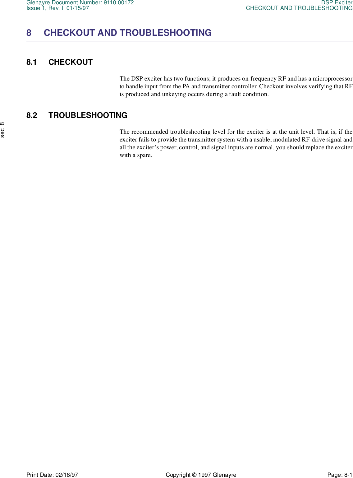 Glenayre Document Number: 9110.00172 DSP ExciterIssue 1, Rev. I: 01/15/97 CHECKOUT AND TROUBLESHOOTINGPrint Date: 02/18/97 Copyright © 1997 Glenayre Page: 8-1    sec_88 CHECKOUT AND TROUBLESHOOTING8.1 CHECKOUTThe DSP exciter has two functions; it produces on-frequency RF and has a microprocessorto handle input from the PA and transmitter controller. Checkout involves verifying that RFis produced and unkeying occurs during a fault condition.8.2 TROUBLESHOOTINGThe recommended troubleshooting level for the exciter is at the unit level. That is, if theexciter fails to provide the transmitter system with a usable, modulated RF-drive signal andall the exciter’s power, control, and signal inputs are normal, you should replace the exciterwith a spare.