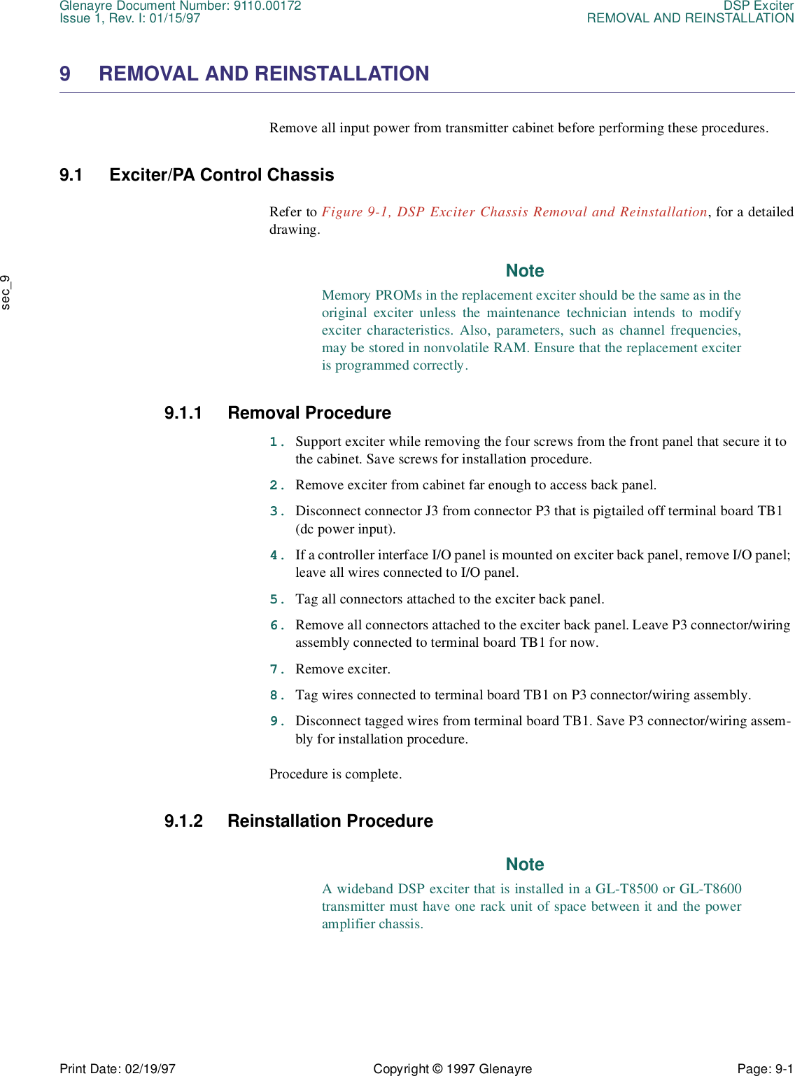 Glenayre Document Number: 9110.00172 DSP ExciterIssue 1, Rev. I: 01/15/97 REMOVAL AND REINSTALLATIONPrint Date: 02/19/97 Copyright © 1997 Glenayre Page: 9-1    sec_99 REMOVAL AND REINSTALLATIONRemove all input power from transmitter cabinet before performing these procedures. 9.1 Exciter/PA Control ChassisRefer to Figure 9-1, DSP Exciter Chassis Removal and Reinstallation, for a detaileddrawing.NoteMemory PROMs in the replacement exciter should be the same as in theoriginal exciter unless the maintenance technician intends to modifyexciter characteristics. Also, parameters, such as channel frequencies,may be stored in nonvolatile RAM. Ensure that the replacement exciteris programmed correctly. 9.1.1 Removal Procedure1. Support exciter while removing the four screws from the front panel that secure it to the cabinet. Save screws for installation procedure.2. Remove exciter from cabinet far enough to access back panel.3. Disconnect connector J3 from connector P3 that is pigtailed off terminal board TB1 (dc power input).4. If a controller interface I/O panel is mounted on exciter back panel, remove I/O panel; leave all wires connected to I/O panel.5. Tag all connectors attached to the exciter back panel.6. Remove all connectors attached to the exciter back panel. Leave P3 connector/wiring assembly connected to terminal board TB1 for now.7. Remove exciter.8. Tag wires connected to terminal board TB1 on P3 connector/wiring assembly.9. Disconnect tagged wires from terminal board TB1. Save P3 connector/wiring assem-bly for installation procedure.Procedure is complete.9.1.2 Reinstallation ProcedureNoteA wideband DSP exciter that is installed in a GL-T8500 or GL-T8600transmitter must have one rack unit of space between it and the poweramplifier chassis.