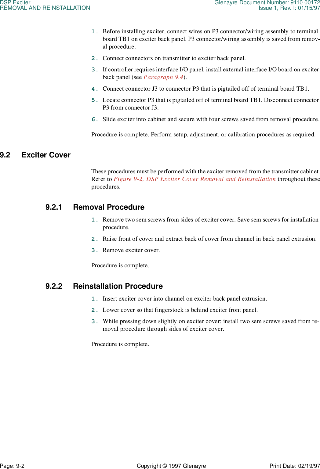 DSP Exciter Glenayre Document Number: 9110.00172REMOVAL AND REINSTALLATION Issue 1, Rev. I: 01/15/97Page: 9-2 Copyright © 1997 Glenayre Print Date: 02/19/971. Before installing exciter, connect wires on P3 connector/wiring assembly to terminal board TB1 on exciter back panel. P3 connector/wiring assembly is saved from remov-al procedure.2. Connect connectors on transmitter to exciter back panel.3. If controller requires interface I/O panel, install external interface I/O board on exciter back panel (see Paragraph 9.4).4. Connect connector J3 to connector P3 that is pigtailed off of terminal board TB1.5. Locate connector P3 that is pigtailed off of terminal board TB1. Disconnect connector P3 from connector J3.6. Slide exciter into cabinet and secure with four screws saved from removal procedure.Procedure is complete. Perform setup, adjustment, or calibration procedures as required.9.2 Exciter Cover These procedures must be performed with the exciter removed from the transmitter cabinet.Refer to Figure 9-2, DSP Exciter Cover Removal and Reinstallation throughout theseprocedures.9.2.1 Removal Procedure1. Remove two sem screws from sides of exciter cover. Save sem screws for installation procedure.2. Raise front of cover and extract back of cover from channel in back panel extrusion.3. Remove exciter cover.Procedure is complete.9.2.2 Reinstallation Procedure1. Insert exciter cover into channel on exciter back panel extrusion.2. Lower cover so that fingerstock is behind exciter front panel.3. While pressing down slightly on exciter cover: install two sem screws saved from re-moval procedure through sides of exciter cover. Procedure is complete.