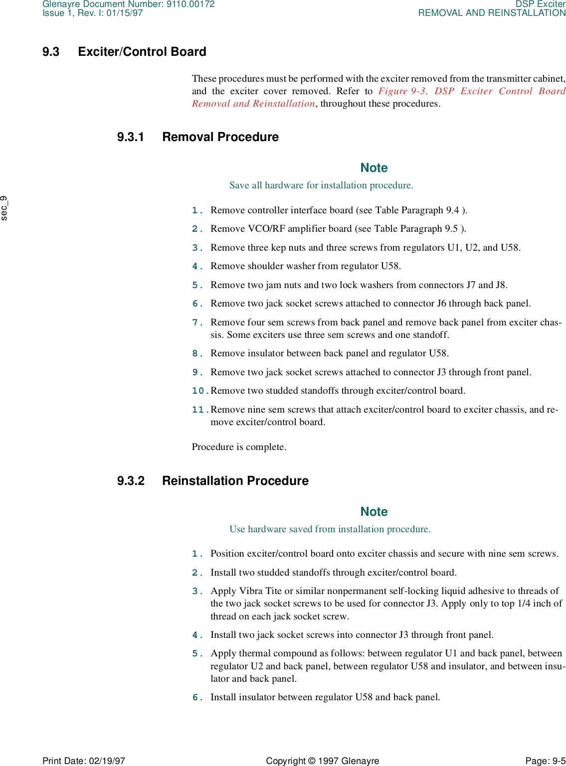 Glenayre Document Number: 9110.00172 DSP ExciterIssue 1, Rev. I: 01/15/97 REMOVAL AND REINSTALLATIONPrint Date: 02/19/97 Copyright © 1997 Glenayre Page: 9-5    sec_99.3 Exciter/Control BoardThese procedures must be performed with the exciter removed from the transmitter cabinet,and the exciter cover removed. Refer to Figure 9-3, DSP Exciter Control BoardRemoval and Reinstallation, throughout these procedures. 9.3.1 Removal ProcedureNoteSave all hardware for installation procedure.1. Remove controller interface board (see Table Paragraph 9.4 ).2. Remove VCO/RF amplifier board (see Table Paragraph 9.5 ).3. Remove three kep nuts and three screws from regulators U1, U2, and U58.4. Remove shoulder washer from regulator U58.5. Remove two jam nuts and two lock washers from connectors J7 and J8.6. Remove two jack socket screws attached to connector J6 through back panel.7. Remove four sem screws from back panel and remove back panel from exciter chas-sis. Some exciters use three sem screws and one standoff.8. Remove insulator between back panel and regulator U58.9. Remove two jack socket screws attached to connector J3 through front panel.10.Remove two studded standoffs through exciter/control board.11.Remove nine sem screws that attach exciter/control board to exciter chassis, and re-move exciter/control board.Procedure is complete.9.3.2 Reinstallation ProcedureNoteUse hardware saved from installation procedure.1. Position exciter/control board onto exciter chassis and secure with nine sem screws.2. Install two studded standoffs through exciter/control board.3. Apply Vibra Tite or similar nonpermanent self-locking liquid adhesive to threads of the two jack socket screws to be used for connector J3. Apply only to top 1/4 inch of thread on each jack socket screw.4. Install two jack socket screws into connector J3 through front panel.5. Apply thermal compound as follows: between regulator U1 and back panel, between regulator U2 and back panel, between regulator U58 and insulator, and between insu-lator and back panel.6. Install insulator between regulator U58 and back panel.